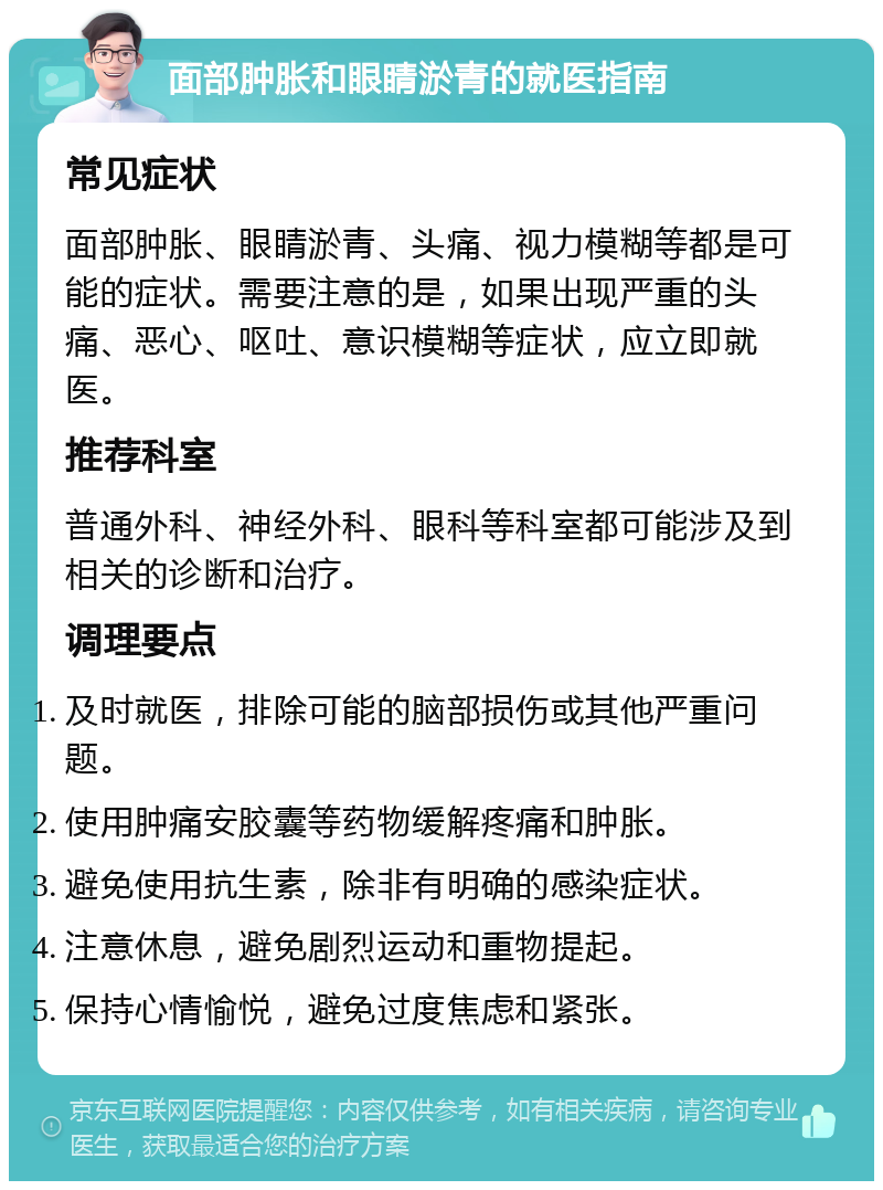 面部肿胀和眼睛淤青的就医指南 常见症状 面部肿胀、眼睛淤青、头痛、视力模糊等都是可能的症状。需要注意的是，如果出现严重的头痛、恶心、呕吐、意识模糊等症状，应立即就医。 推荐科室 普通外科、神经外科、眼科等科室都可能涉及到相关的诊断和治疗。 调理要点 及时就医，排除可能的脑部损伤或其他严重问题。 使用肿痛安胶囊等药物缓解疼痛和肿胀。 避免使用抗生素，除非有明确的感染症状。 注意休息，避免剧烈运动和重物提起。 保持心情愉悦，避免过度焦虑和紧张。