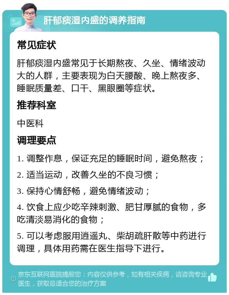 肝郁痰湿内盛的调养指南 常见症状 肝郁痰湿内盛常见于长期熬夜、久坐、情绪波动大的人群，主要表现为白天腰酸、晚上熬夜多、睡眠质量差、口干、黑眼圈等症状。 推荐科室 中医科 调理要点 1. 调整作息，保证充足的睡眠时间，避免熬夜； 2. 适当运动，改善久坐的不良习惯； 3. 保持心情舒畅，避免情绪波动； 4. 饮食上应少吃辛辣刺激、肥甘厚腻的食物，多吃清淡易消化的食物； 5. 可以考虑服用逍遥丸、柴胡疏肝散等中药进行调理，具体用药需在医生指导下进行。