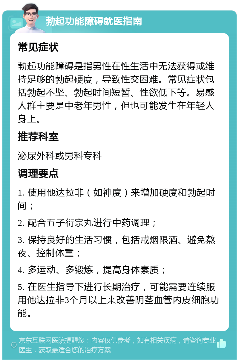 勃起功能障碍就医指南 常见症状 勃起功能障碍是指男性在性生活中无法获得或维持足够的勃起硬度，导致性交困难。常见症状包括勃起不坚、勃起时间短暂、性欲低下等。易感人群主要是中老年男性，但也可能发生在年轻人身上。 推荐科室 泌尿外科或男科专科 调理要点 1. 使用他达拉非（如神度）来增加硬度和勃起时间； 2. 配合五子衍宗丸进行中药调理； 3. 保持良好的生活习惯，包括戒烟限酒、避免熬夜、控制体重； 4. 多运动、多锻炼，提高身体素质； 5. 在医生指导下进行长期治疗，可能需要连续服用他达拉非3个月以上来改善阴茎血管内皮细胞功能。