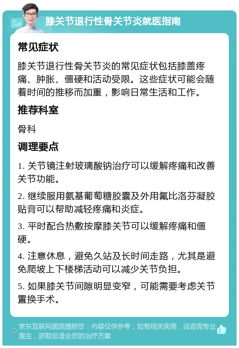 膝关节退行性骨关节炎就医指南 常见症状 膝关节退行性骨关节炎的常见症状包括膝盖疼痛、肿胀、僵硬和活动受限。这些症状可能会随着时间的推移而加重，影响日常生活和工作。 推荐科室 骨科 调理要点 1. 关节镜注射玻璃酸钠治疗可以缓解疼痛和改善关节功能。 2. 继续服用氨基葡萄糖胶囊及外用氟比洛芬凝胶贴膏可以帮助减轻疼痛和炎症。 3. 平时配合热敷按摩膝关节可以缓解疼痛和僵硬。 4. 注意休息，避免久站及长时间走路，尤其是避免爬坡上下楼梯活动可以减少关节负担。 5. 如果膝关节间隙明显变窄，可能需要考虑关节置换手术。