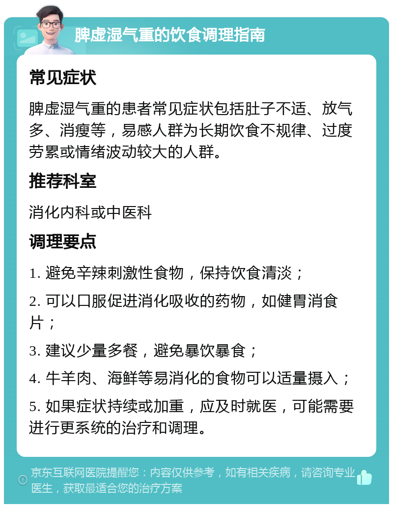 脾虚湿气重的饮食调理指南 常见症状 脾虚湿气重的患者常见症状包括肚子不适、放气多、消瘦等，易感人群为长期饮食不规律、过度劳累或情绪波动较大的人群。 推荐科室 消化内科或中医科 调理要点 1. 避免辛辣刺激性食物，保持饮食清淡； 2. 可以口服促进消化吸收的药物，如健胃消食片； 3. 建议少量多餐，避免暴饮暴食； 4. 牛羊肉、海鲜等易消化的食物可以适量摄入； 5. 如果症状持续或加重，应及时就医，可能需要进行更系统的治疗和调理。