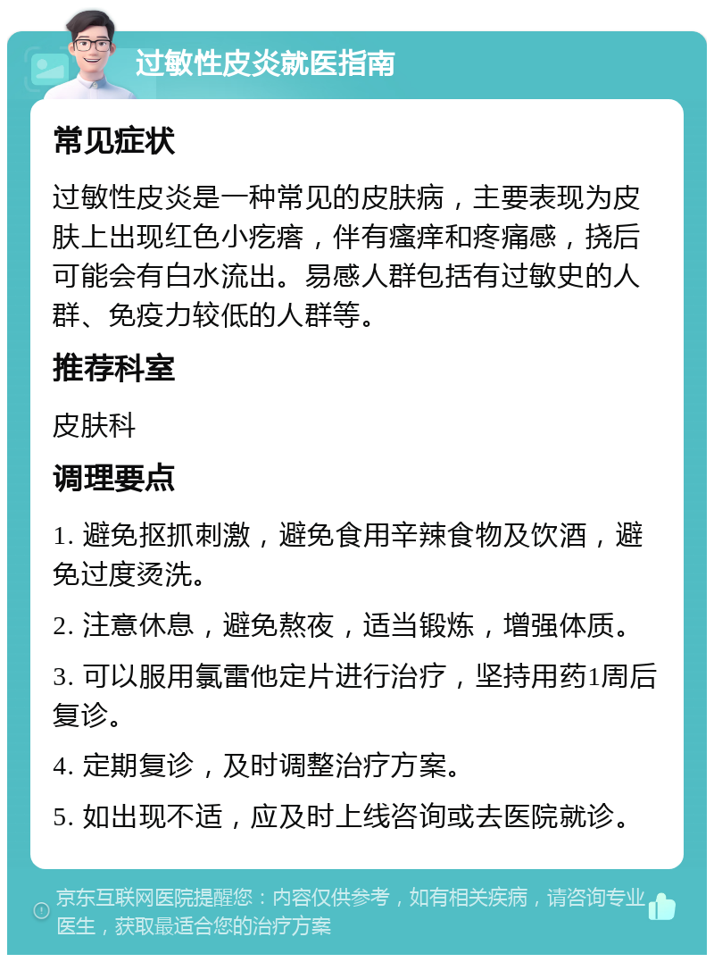 过敏性皮炎就医指南 常见症状 过敏性皮炎是一种常见的皮肤病，主要表现为皮肤上出现红色小疙瘩，伴有瘙痒和疼痛感，挠后可能会有白水流出。易感人群包括有过敏史的人群、免疫力较低的人群等。 推荐科室 皮肤科 调理要点 1. 避免抠抓刺激，避免食用辛辣食物及饮酒，避免过度烫洗。 2. 注意休息，避免熬夜，适当锻炼，增强体质。 3. 可以服用氯雷他定片进行治疗，坚持用药1周后复诊。 4. 定期复诊，及时调整治疗方案。 5. 如出现不适，应及时上线咨询或去医院就诊。