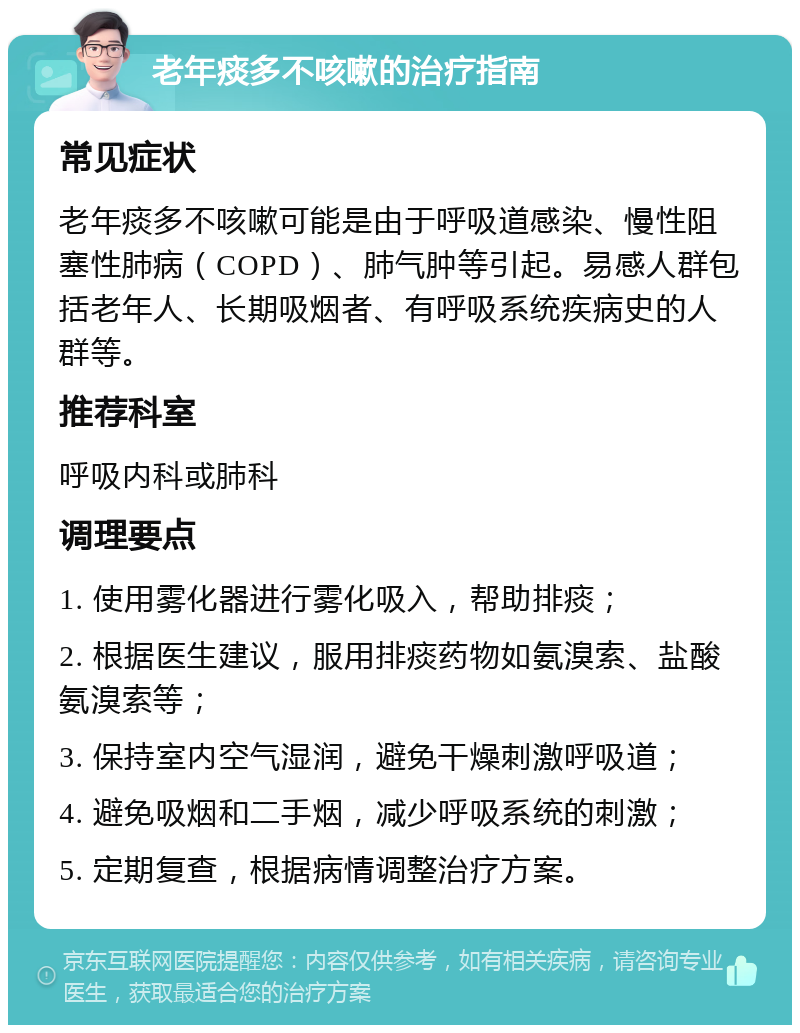 老年痰多不咳嗽的治疗指南 常见症状 老年痰多不咳嗽可能是由于呼吸道感染、慢性阻塞性肺病（COPD）、肺气肿等引起。易感人群包括老年人、长期吸烟者、有呼吸系统疾病史的人群等。 推荐科室 呼吸内科或肺科 调理要点 1. 使用雾化器进行雾化吸入，帮助排痰； 2. 根据医生建议，服用排痰药物如氨溴索、盐酸氨溴索等； 3. 保持室内空气湿润，避免干燥刺激呼吸道； 4. 避免吸烟和二手烟，减少呼吸系统的刺激； 5. 定期复查，根据病情调整治疗方案。