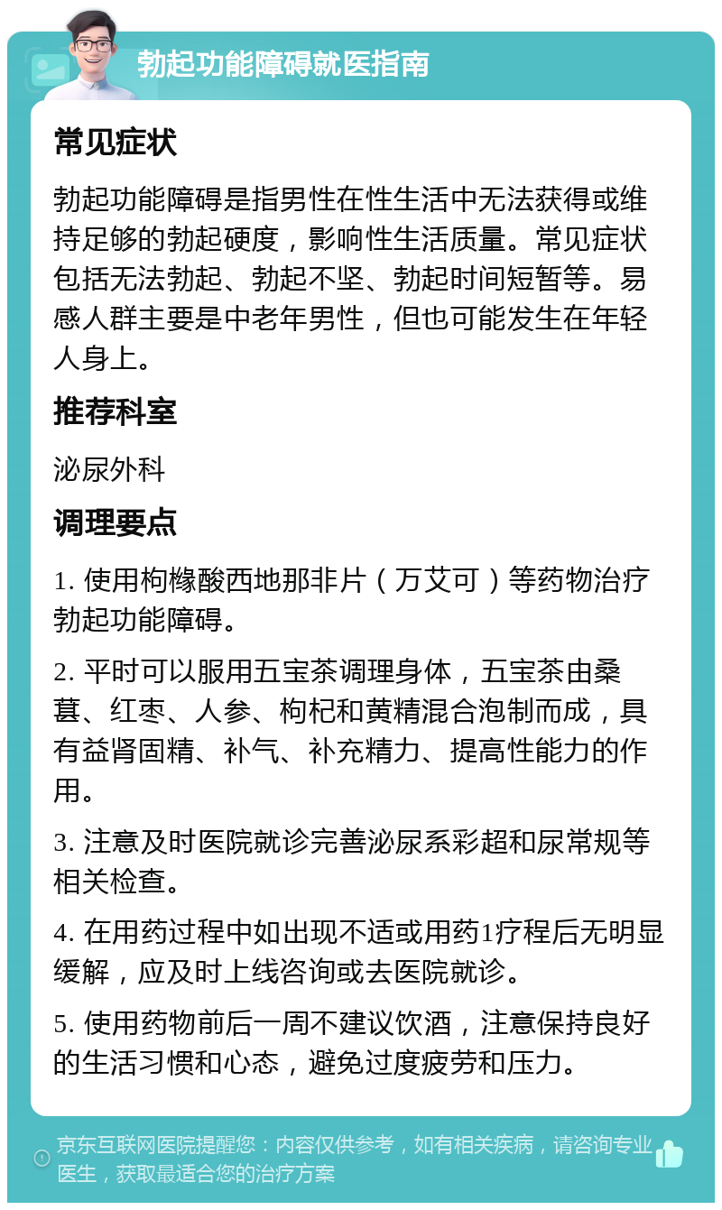 勃起功能障碍就医指南 常见症状 勃起功能障碍是指男性在性生活中无法获得或维持足够的勃起硬度，影响性生活质量。常见症状包括无法勃起、勃起不坚、勃起时间短暂等。易感人群主要是中老年男性，但也可能发生在年轻人身上。 推荐科室 泌尿外科 调理要点 1. 使用枸橼酸西地那非片（万艾可）等药物治疗勃起功能障碍。 2. 平时可以服用五宝茶调理身体，五宝茶由桑葚、红枣、人参、枸杞和黄精混合泡制而成，具有益肾固精、补气、补充精力、提高性能力的作用。 3. 注意及时医院就诊完善泌尿系彩超和尿常规等相关检查。 4. 在用药过程中如出现不适或用药1疗程后无明显缓解，应及时上线咨询或去医院就诊。 5. 使用药物前后一周不建议饮酒，注意保持良好的生活习惯和心态，避免过度疲劳和压力。