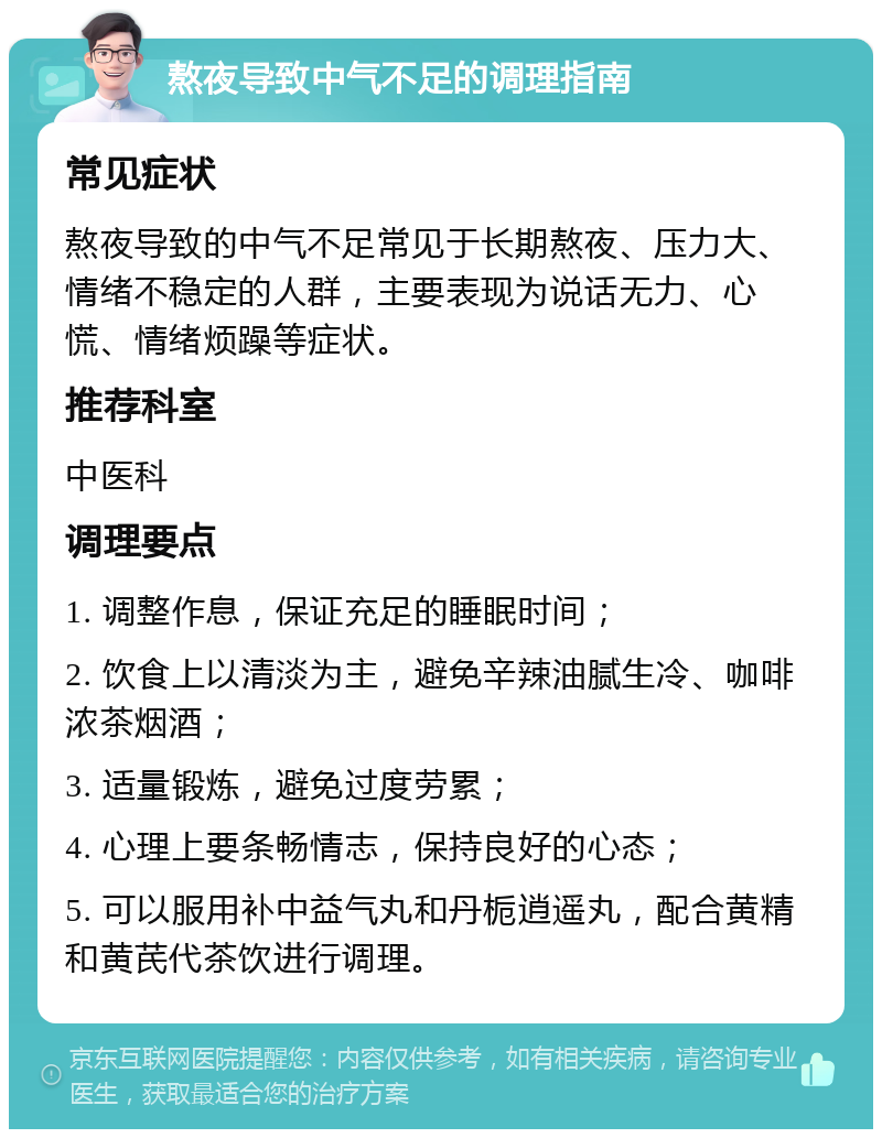 熬夜导致中气不足的调理指南 常见症状 熬夜导致的中气不足常见于长期熬夜、压力大、情绪不稳定的人群，主要表现为说话无力、心慌、情绪烦躁等症状。 推荐科室 中医科 调理要点 1. 调整作息，保证充足的睡眠时间； 2. 饮食上以清淡为主，避免辛辣油腻生冷、咖啡浓茶烟酒； 3. 适量锻炼，避免过度劳累； 4. 心理上要条畅情志，保持良好的心态； 5. 可以服用补中益气丸和丹栀逍遥丸，配合黄精和黄芪代茶饮进行调理。