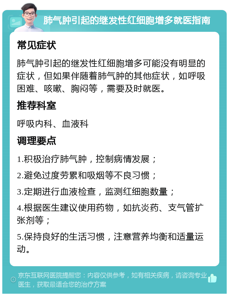 肺气肿引起的继发性红细胞增多就医指南 常见症状 肺气肿引起的继发性红细胞增多可能没有明显的症状，但如果伴随着肺气肿的其他症状，如呼吸困难、咳嗽、胸闷等，需要及时就医。 推荐科室 呼吸内科、血液科 调理要点 1.积极治疗肺气肿，控制病情发展； 2.避免过度劳累和吸烟等不良习惯； 3.定期进行血液检查，监测红细胞数量； 4.根据医生建议使用药物，如抗炎药、支气管扩张剂等； 5.保持良好的生活习惯，注意营养均衡和适量运动。