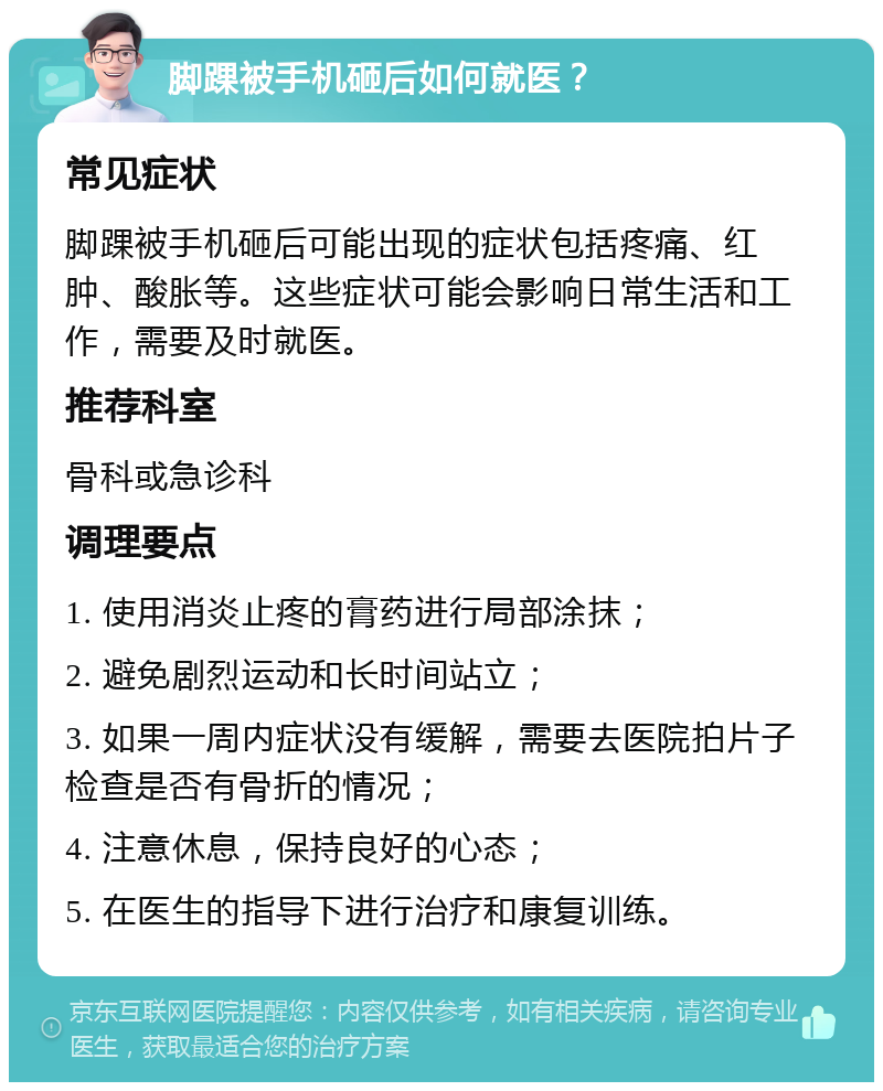 脚踝被手机砸后如何就医？ 常见症状 脚踝被手机砸后可能出现的症状包括疼痛、红肿、酸胀等。这些症状可能会影响日常生活和工作，需要及时就医。 推荐科室 骨科或急诊科 调理要点 1. 使用消炎止疼的膏药进行局部涂抹； 2. 避免剧烈运动和长时间站立； 3. 如果一周内症状没有缓解，需要去医院拍片子检查是否有骨折的情况； 4. 注意休息，保持良好的心态； 5. 在医生的指导下进行治疗和康复训练。