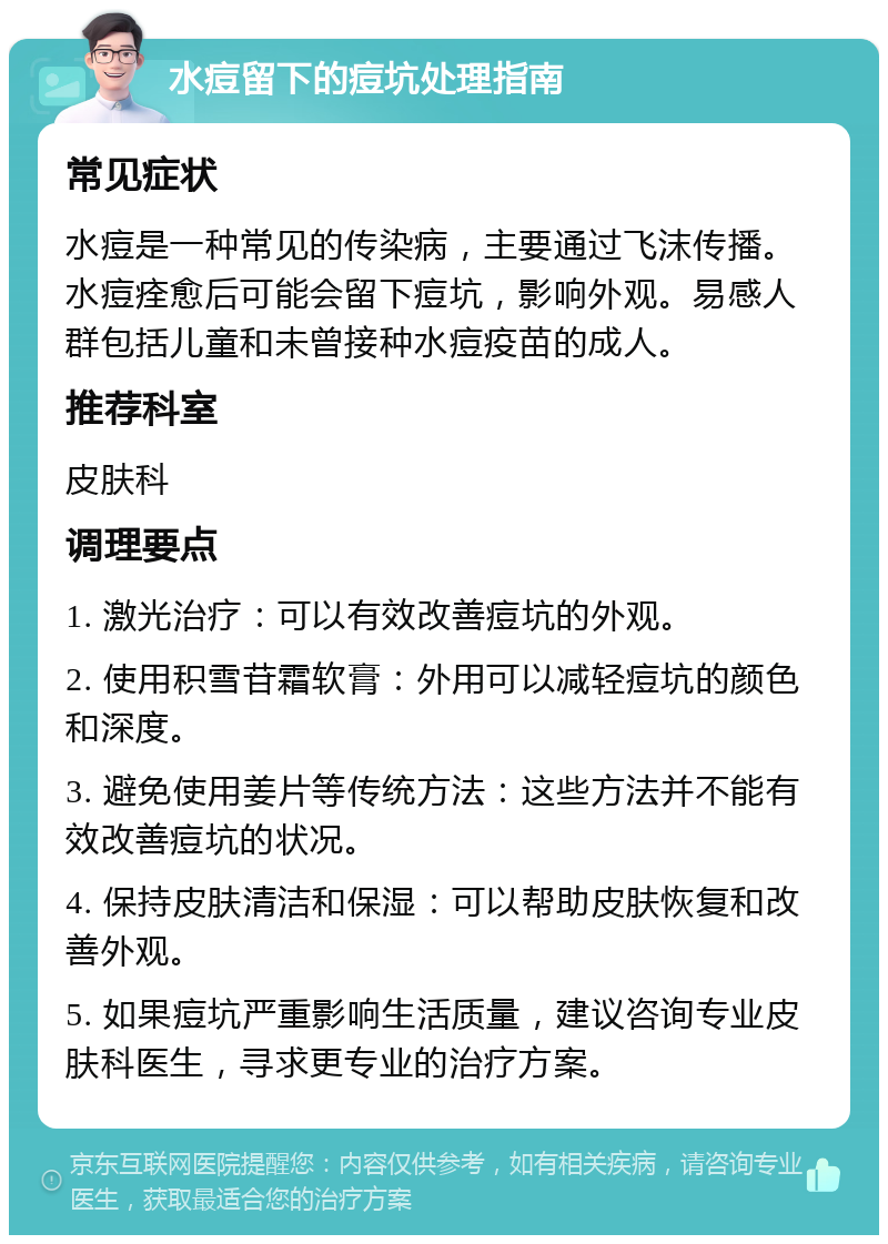 水痘留下的痘坑处理指南 常见症状 水痘是一种常见的传染病，主要通过飞沫传播。水痘痊愈后可能会留下痘坑，影响外观。易感人群包括儿童和未曾接种水痘疫苗的成人。 推荐科室 皮肤科 调理要点 1. 激光治疗：可以有效改善痘坑的外观。 2. 使用积雪苷霜软膏：外用可以减轻痘坑的颜色和深度。 3. 避免使用姜片等传统方法：这些方法并不能有效改善痘坑的状况。 4. 保持皮肤清洁和保湿：可以帮助皮肤恢复和改善外观。 5. 如果痘坑严重影响生活质量，建议咨询专业皮肤科医生，寻求更专业的治疗方案。