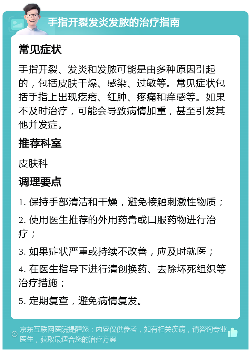 手指开裂发炎发脓的治疗指南 常见症状 手指开裂、发炎和发脓可能是由多种原因引起的，包括皮肤干燥、感染、过敏等。常见症状包括手指上出现疙瘩、红肿、疼痛和痒感等。如果不及时治疗，可能会导致病情加重，甚至引发其他并发症。 推荐科室 皮肤科 调理要点 1. 保持手部清洁和干燥，避免接触刺激性物质； 2. 使用医生推荐的外用药膏或口服药物进行治疗； 3. 如果症状严重或持续不改善，应及时就医； 4. 在医生指导下进行清创换药、去除坏死组织等治疗措施； 5. 定期复查，避免病情复发。