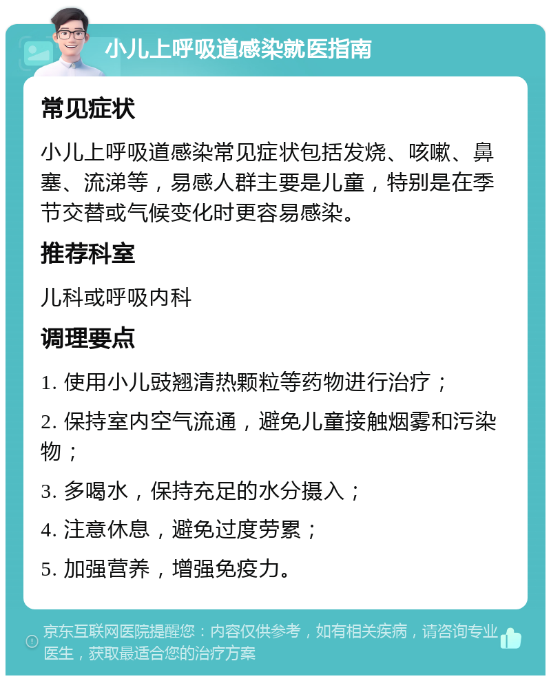 小儿上呼吸道感染就医指南 常见症状 小儿上呼吸道感染常见症状包括发烧、咳嗽、鼻塞、流涕等，易感人群主要是儿童，特别是在季节交替或气候变化时更容易感染。 推荐科室 儿科或呼吸内科 调理要点 1. 使用小儿豉翘清热颗粒等药物进行治疗； 2. 保持室内空气流通，避免儿童接触烟雾和污染物； 3. 多喝水，保持充足的水分摄入； 4. 注意休息，避免过度劳累； 5. 加强营养，增强免疫力。