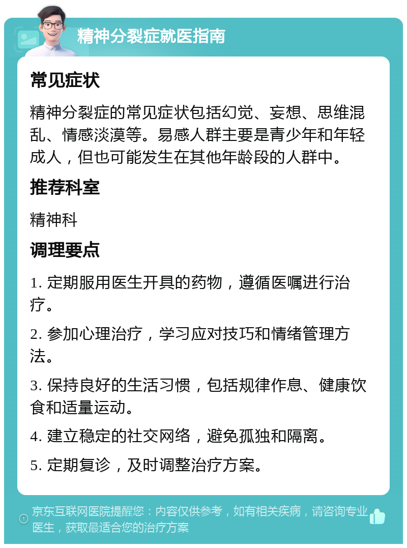 精神分裂症就医指南 常见症状 精神分裂症的常见症状包括幻觉、妄想、思维混乱、情感淡漠等。易感人群主要是青少年和年轻成人，但也可能发生在其他年龄段的人群中。 推荐科室 精神科 调理要点 1. 定期服用医生开具的药物，遵循医嘱进行治疗。 2. 参加心理治疗，学习应对技巧和情绪管理方法。 3. 保持良好的生活习惯，包括规律作息、健康饮食和适量运动。 4. 建立稳定的社交网络，避免孤独和隔离。 5. 定期复诊，及时调整治疗方案。