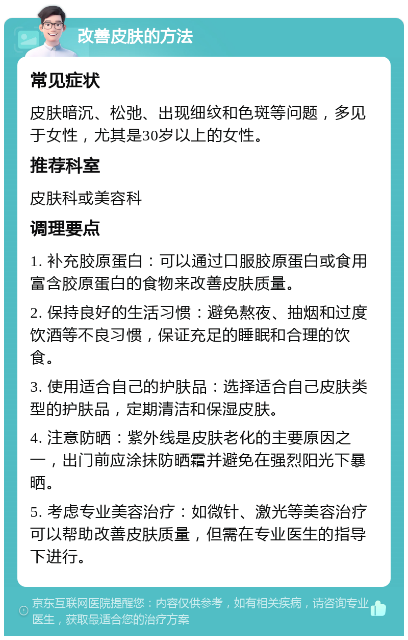 改善皮肤的方法 常见症状 皮肤暗沉、松弛、出现细纹和色斑等问题，多见于女性，尤其是30岁以上的女性。 推荐科室 皮肤科或美容科 调理要点 1. 补充胶原蛋白：可以通过口服胶原蛋白或食用富含胶原蛋白的食物来改善皮肤质量。 2. 保持良好的生活习惯：避免熬夜、抽烟和过度饮酒等不良习惯，保证充足的睡眠和合理的饮食。 3. 使用适合自己的护肤品：选择适合自己皮肤类型的护肤品，定期清洁和保湿皮肤。 4. 注意防晒：紫外线是皮肤老化的主要原因之一，出门前应涂抹防晒霜并避免在强烈阳光下暴晒。 5. 考虑专业美容治疗：如微针、激光等美容治疗可以帮助改善皮肤质量，但需在专业医生的指导下进行。