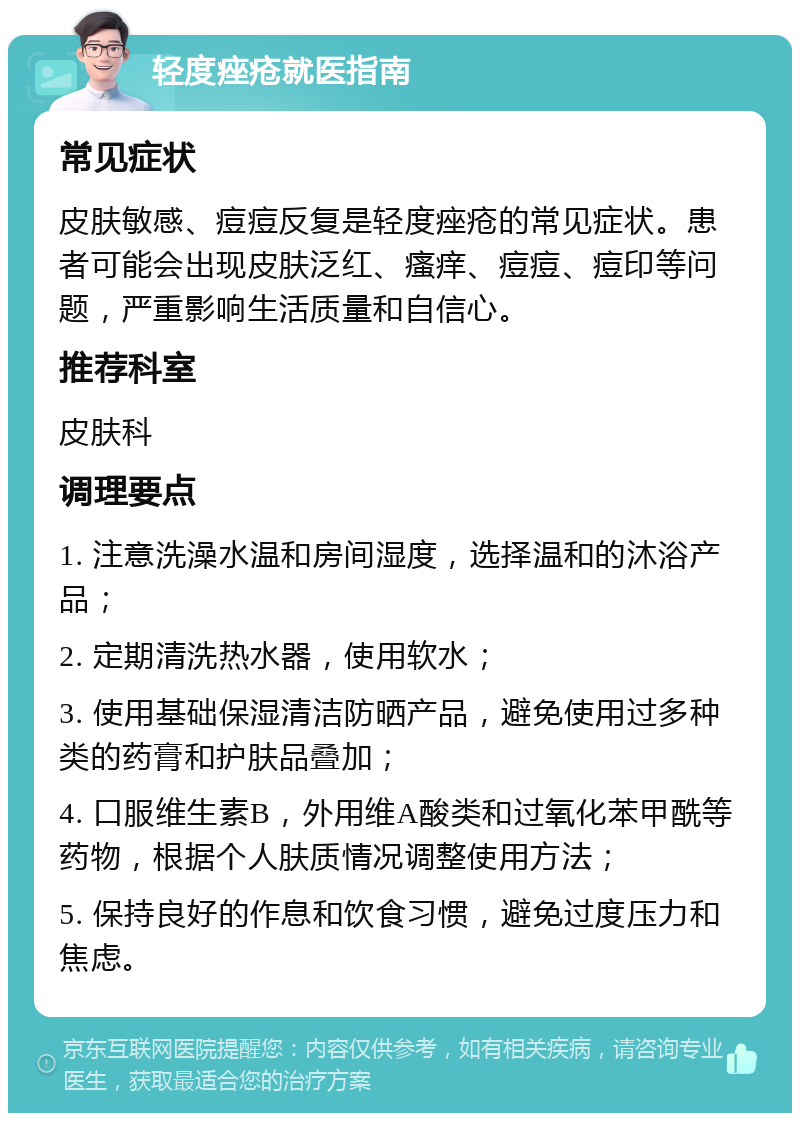 轻度痤疮就医指南 常见症状 皮肤敏感、痘痘反复是轻度痤疮的常见症状。患者可能会出现皮肤泛红、瘙痒、痘痘、痘印等问题，严重影响生活质量和自信心。 推荐科室 皮肤科 调理要点 1. 注意洗澡水温和房间湿度，选择温和的沐浴产品； 2. 定期清洗热水器，使用软水； 3. 使用基础保湿清洁防晒产品，避免使用过多种类的药膏和护肤品叠加； 4. 口服维生素B，外用维A酸类和过氧化苯甲酰等药物，根据个人肤质情况调整使用方法； 5. 保持良好的作息和饮食习惯，避免过度压力和焦虑。