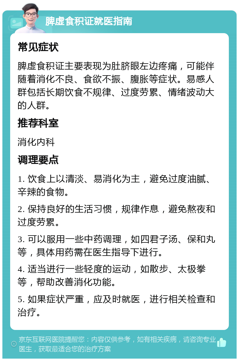 脾虚食积证就医指南 常见症状 脾虚食积证主要表现为肚脐眼左边疼痛，可能伴随着消化不良、食欲不振、腹胀等症状。易感人群包括长期饮食不规律、过度劳累、情绪波动大的人群。 推荐科室 消化内科 调理要点 1. 饮食上以清淡、易消化为主，避免过度油腻、辛辣的食物。 2. 保持良好的生活习惯，规律作息，避免熬夜和过度劳累。 3. 可以服用一些中药调理，如四君子汤、保和丸等，具体用药需在医生指导下进行。 4. 适当进行一些轻度的运动，如散步、太极拳等，帮助改善消化功能。 5. 如果症状严重，应及时就医，进行相关检查和治疗。