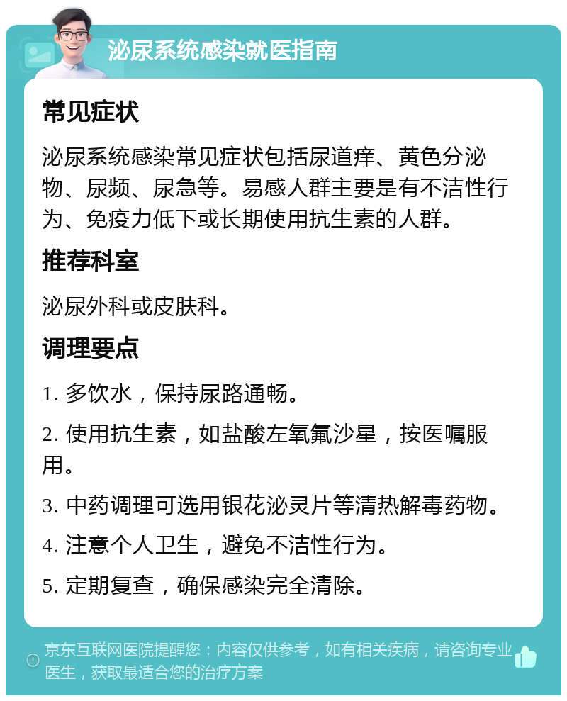 泌尿系统感染就医指南 常见症状 泌尿系统感染常见症状包括尿道痒、黄色分泌物、尿频、尿急等。易感人群主要是有不洁性行为、免疫力低下或长期使用抗生素的人群。 推荐科室 泌尿外科或皮肤科。 调理要点 1. 多饮水，保持尿路通畅。 2. 使用抗生素，如盐酸左氧氟沙星，按医嘱服用。 3. 中药调理可选用银花泌灵片等清热解毒药物。 4. 注意个人卫生，避免不洁性行为。 5. 定期复查，确保感染完全清除。