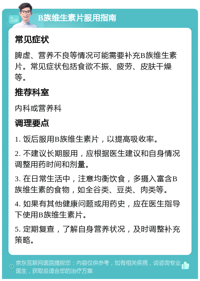 B族维生素片服用指南 常见症状 脾虚、营养不良等情况可能需要补充B族维生素片。常见症状包括食欲不振、疲劳、皮肤干燥等。 推荐科室 内科或营养科 调理要点 1. 饭后服用B族维生素片，以提高吸收率。 2. 不建议长期服用，应根据医生建议和自身情况调整用药时间和剂量。 3. 在日常生活中，注意均衡饮食，多摄入富含B族维生素的食物，如全谷类、豆类、肉类等。 4. 如果有其他健康问题或用药史，应在医生指导下使用B族维生素片。 5. 定期复查，了解自身营养状况，及时调整补充策略。