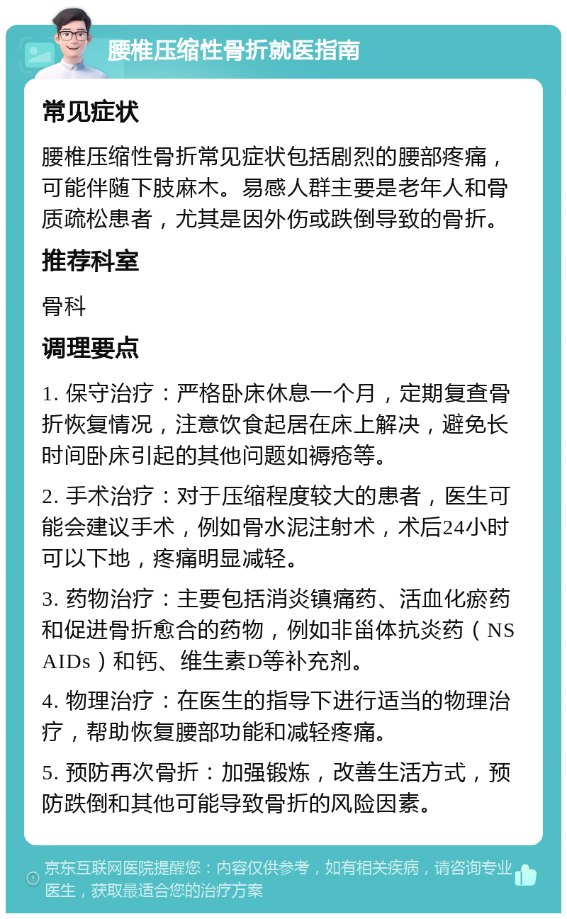 腰椎压缩性骨折就医指南 常见症状 腰椎压缩性骨折常见症状包括剧烈的腰部疼痛，可能伴随下肢麻木。易感人群主要是老年人和骨质疏松患者，尤其是因外伤或跌倒导致的骨折。 推荐科室 骨科 调理要点 1. 保守治疗：严格卧床休息一个月，定期复查骨折恢复情况，注意饮食起居在床上解决，避免长时间卧床引起的其他问题如褥疮等。 2. 手术治疗：对于压缩程度较大的患者，医生可能会建议手术，例如骨水泥注射术，术后24小时可以下地，疼痛明显减轻。 3. 药物治疗：主要包括消炎镇痛药、活血化瘀药和促进骨折愈合的药物，例如非甾体抗炎药（NSAIDs）和钙、维生素D等补充剂。 4. 物理治疗：在医生的指导下进行适当的物理治疗，帮助恢复腰部功能和减轻疼痛。 5. 预防再次骨折：加强锻炼，改善生活方式，预防跌倒和其他可能导致骨折的风险因素。