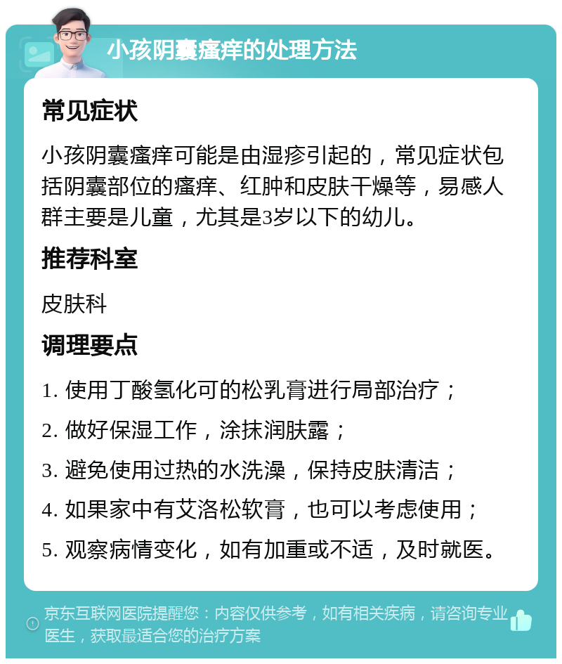 小孩阴囊瘙痒的处理方法 常见症状 小孩阴囊瘙痒可能是由湿疹引起的，常见症状包括阴囊部位的瘙痒、红肿和皮肤干燥等，易感人群主要是儿童，尤其是3岁以下的幼儿。 推荐科室 皮肤科 调理要点 1. 使用丁酸氢化可的松乳膏进行局部治疗； 2. 做好保湿工作，涂抹润肤露； 3. 避免使用过热的水洗澡，保持皮肤清洁； 4. 如果家中有艾洛松软膏，也可以考虑使用； 5. 观察病情变化，如有加重或不适，及时就医。