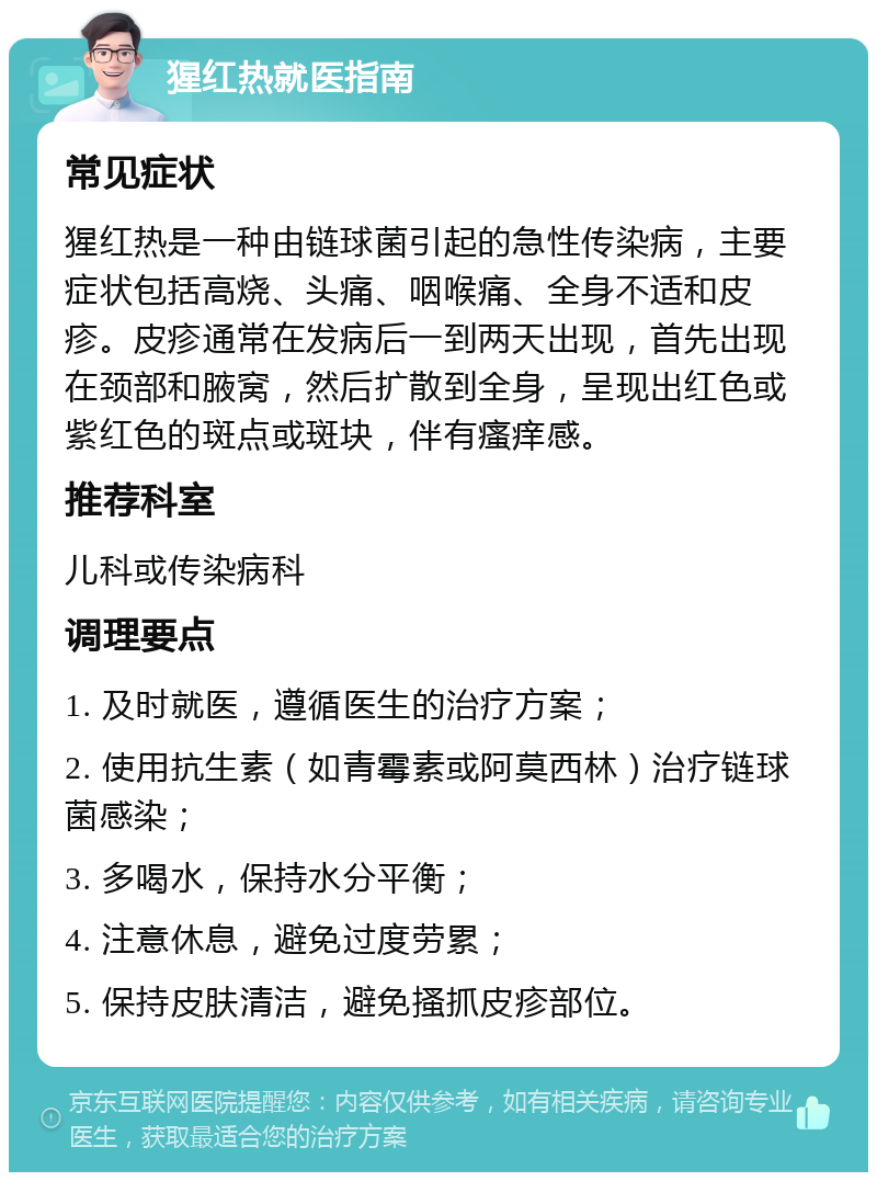 猩红热就医指南 常见症状 猩红热是一种由链球菌引起的急性传染病，主要症状包括高烧、头痛、咽喉痛、全身不适和皮疹。皮疹通常在发病后一到两天出现，首先出现在颈部和腋窝，然后扩散到全身，呈现出红色或紫红色的斑点或斑块，伴有瘙痒感。 推荐科室 儿科或传染病科 调理要点 1. 及时就医，遵循医生的治疗方案； 2. 使用抗生素（如青霉素或阿莫西林）治疗链球菌感染； 3. 多喝水，保持水分平衡； 4. 注意休息，避免过度劳累； 5. 保持皮肤清洁，避免搔抓皮疹部位。