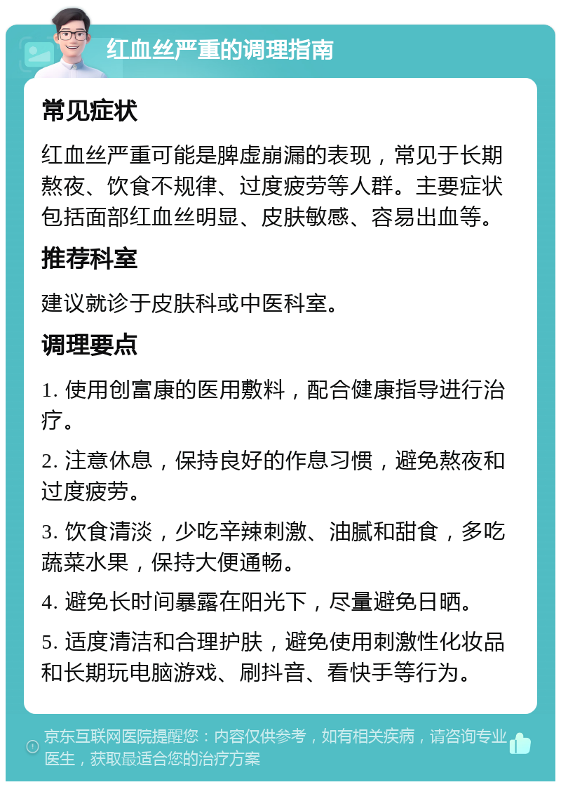 红血丝严重的调理指南 常见症状 红血丝严重可能是脾虚崩漏的表现，常见于长期熬夜、饮食不规律、过度疲劳等人群。主要症状包括面部红血丝明显、皮肤敏感、容易出血等。 推荐科室 建议就诊于皮肤科或中医科室。 调理要点 1. 使用创富康的医用敷料，配合健康指导进行治疗。 2. 注意休息，保持良好的作息习惯，避免熬夜和过度疲劳。 3. 饮食清淡，少吃辛辣刺激、油腻和甜食，多吃蔬菜水果，保持大便通畅。 4. 避免长时间暴露在阳光下，尽量避免日晒。 5. 适度清洁和合理护肤，避免使用刺激性化妆品和长期玩电脑游戏、刷抖音、看快手等行为。