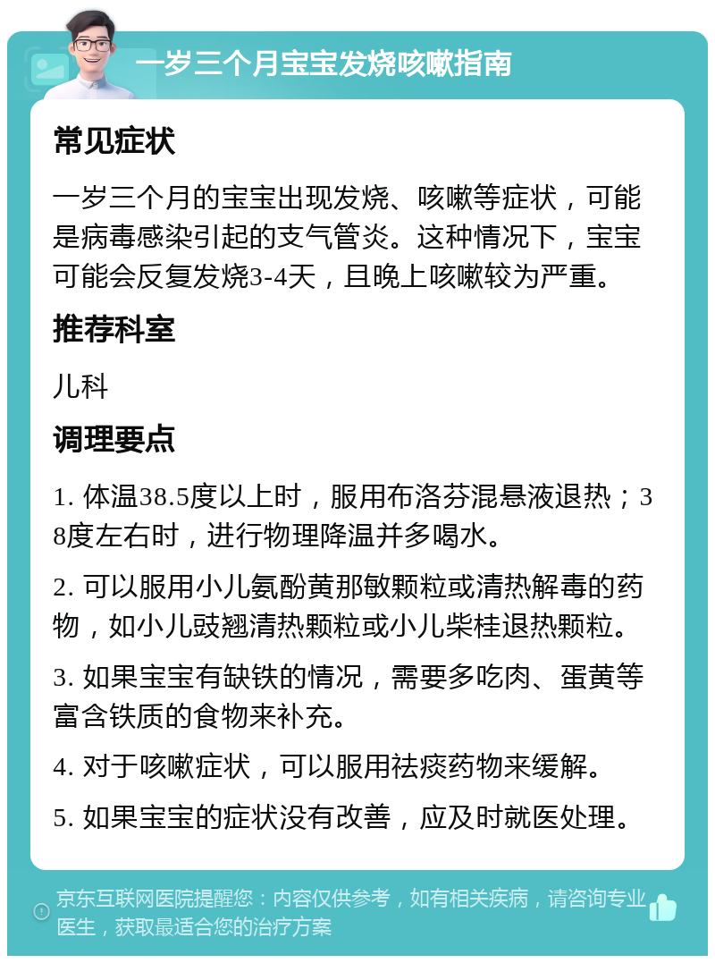 一岁三个月宝宝发烧咳嗽指南 常见症状 一岁三个月的宝宝出现发烧、咳嗽等症状，可能是病毒感染引起的支气管炎。这种情况下，宝宝可能会反复发烧3-4天，且晚上咳嗽较为严重。 推荐科室 儿科 调理要点 1. 体温38.5度以上时，服用布洛芬混悬液退热；38度左右时，进行物理降温并多喝水。 2. 可以服用小儿氨酚黄那敏颗粒或清热解毒的药物，如小儿豉翘清热颗粒或小儿柴桂退热颗粒。 3. 如果宝宝有缺铁的情况，需要多吃肉、蛋黄等富含铁质的食物来补充。 4. 对于咳嗽症状，可以服用祛痰药物来缓解。 5. 如果宝宝的症状没有改善，应及时就医处理。