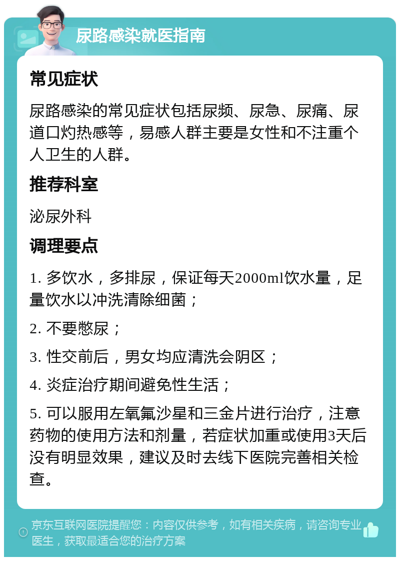 尿路感染就医指南 常见症状 尿路感染的常见症状包括尿频、尿急、尿痛、尿道口灼热感等，易感人群主要是女性和不注重个人卫生的人群。 推荐科室 泌尿外科 调理要点 1. 多饮水，多排尿，保证每天2000ml饮水量，足量饮水以冲洗清除细菌； 2. 不要憋尿； 3. 性交前后，男女均应清洗会阴区； 4. 炎症治疗期间避免性生活； 5. 可以服用左氧氟沙星和三金片进行治疗，注意药物的使用方法和剂量，若症状加重或使用3天后没有明显效果，建议及时去线下医院完善相关检查。