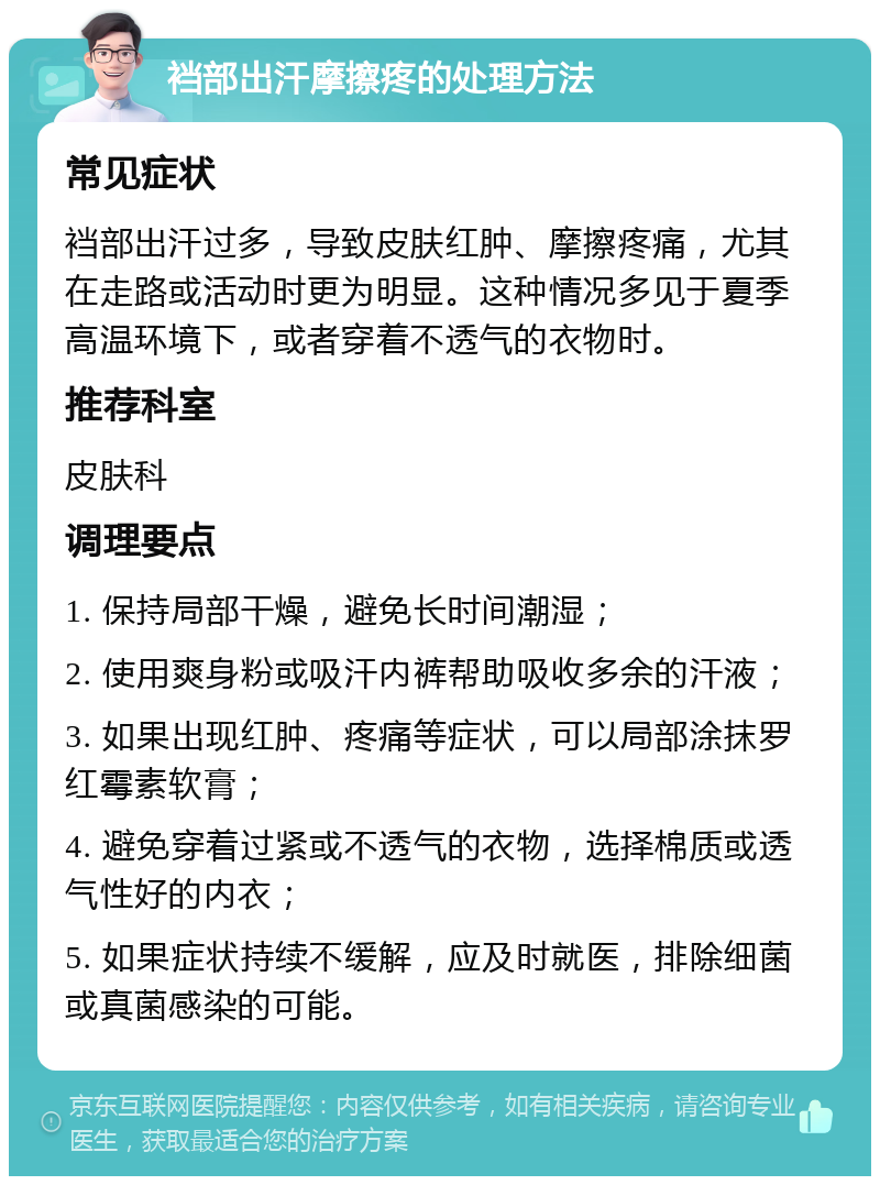 裆部出汗摩擦疼的处理方法 常见症状 裆部出汗过多，导致皮肤红肿、摩擦疼痛，尤其在走路或活动时更为明显。这种情况多见于夏季高温环境下，或者穿着不透气的衣物时。 推荐科室 皮肤科 调理要点 1. 保持局部干燥，避免长时间潮湿； 2. 使用爽身粉或吸汗内裤帮助吸收多余的汗液； 3. 如果出现红肿、疼痛等症状，可以局部涂抹罗红霉素软膏； 4. 避免穿着过紧或不透气的衣物，选择棉质或透气性好的内衣； 5. 如果症状持续不缓解，应及时就医，排除细菌或真菌感染的可能。