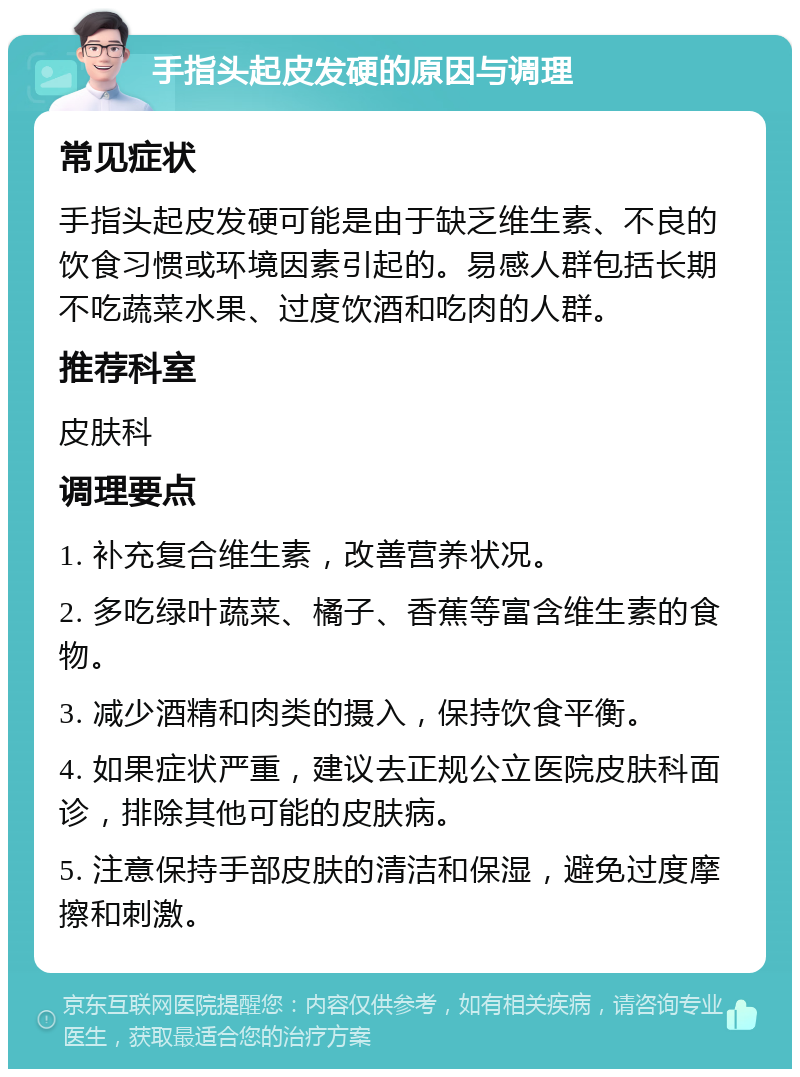 手指头起皮发硬的原因与调理 常见症状 手指头起皮发硬可能是由于缺乏维生素、不良的饮食习惯或环境因素引起的。易感人群包括长期不吃蔬菜水果、过度饮酒和吃肉的人群。 推荐科室 皮肤科 调理要点 1. 补充复合维生素，改善营养状况。 2. 多吃绿叶蔬菜、橘子、香蕉等富含维生素的食物。 3. 减少酒精和肉类的摄入，保持饮食平衡。 4. 如果症状严重，建议去正规公立医院皮肤科面诊，排除其他可能的皮肤病。 5. 注意保持手部皮肤的清洁和保湿，避免过度摩擦和刺激。