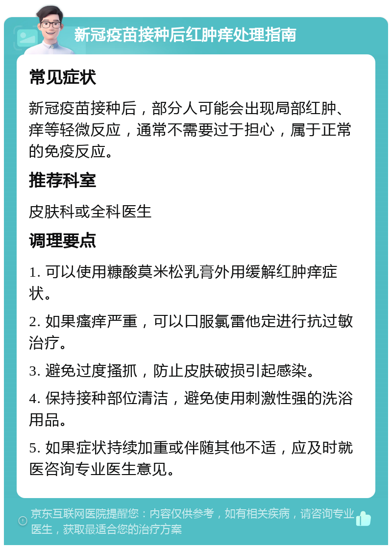 新冠疫苗接种后红肿痒处理指南 常见症状 新冠疫苗接种后，部分人可能会出现局部红肿、痒等轻微反应，通常不需要过于担心，属于正常的免疫反应。 推荐科室 皮肤科或全科医生 调理要点 1. 可以使用糠酸莫米松乳膏外用缓解红肿痒症状。 2. 如果瘙痒严重，可以口服氯雷他定进行抗过敏治疗。 3. 避免过度搔抓，防止皮肤破损引起感染。 4. 保持接种部位清洁，避免使用刺激性强的洗浴用品。 5. 如果症状持续加重或伴随其他不适，应及时就医咨询专业医生意见。