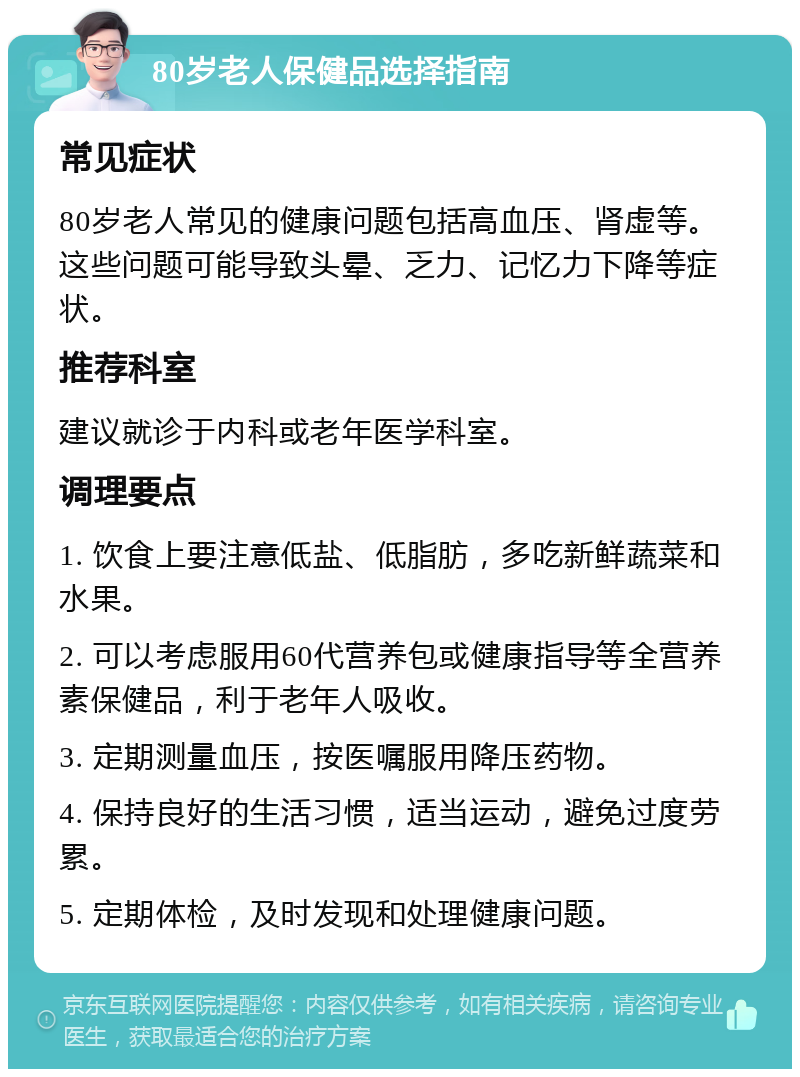 80岁老人保健品选择指南 常见症状 80岁老人常见的健康问题包括高血压、肾虚等。这些问题可能导致头晕、乏力、记忆力下降等症状。 推荐科室 建议就诊于内科或老年医学科室。 调理要点 1. 饮食上要注意低盐、低脂肪，多吃新鲜蔬菜和水果。 2. 可以考虑服用60代营养包或健康指导等全营养素保健品，利于老年人吸收。 3. 定期测量血压，按医嘱服用降压药物。 4. 保持良好的生活习惯，适当运动，避免过度劳累。 5. 定期体检，及时发现和处理健康问题。