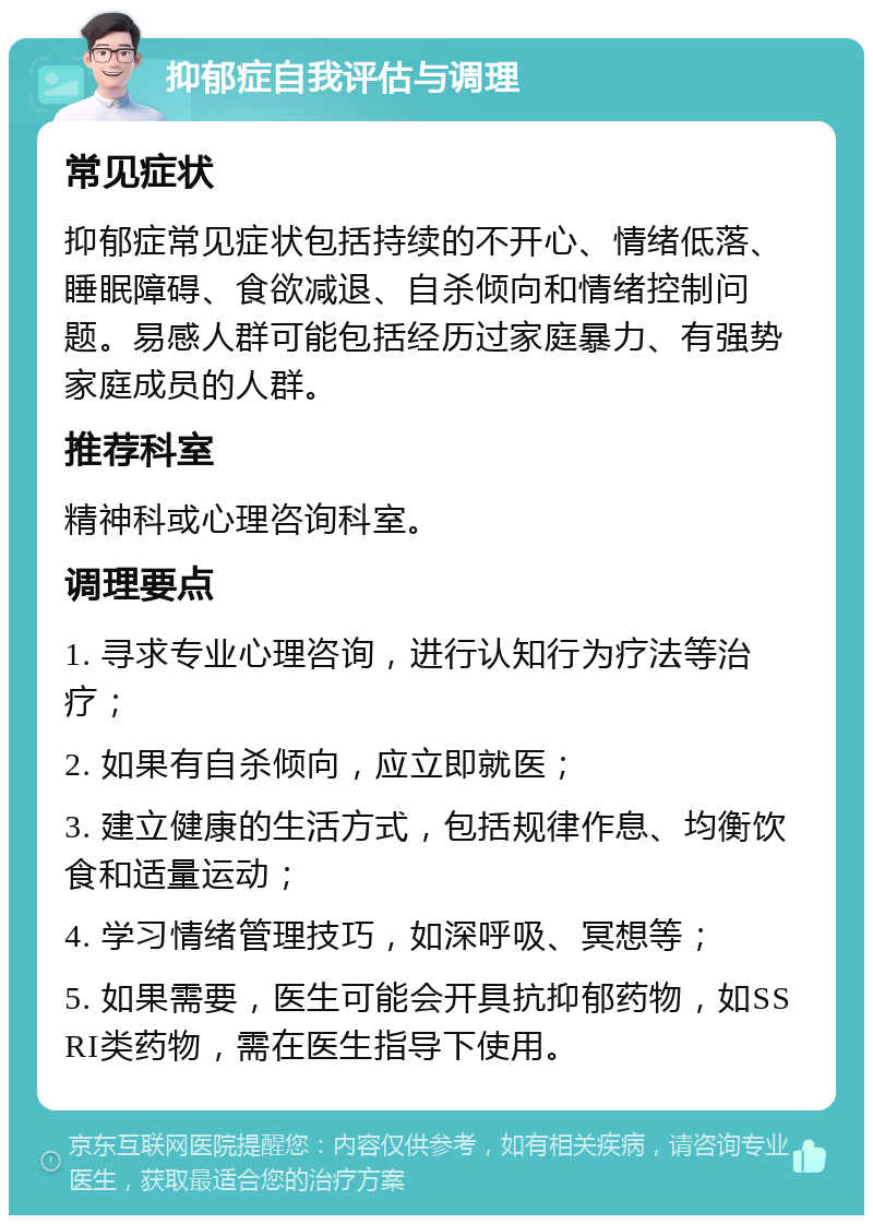 抑郁症自我评估与调理 常见症状 抑郁症常见症状包括持续的不开心、情绪低落、睡眠障碍、食欲减退、自杀倾向和情绪控制问题。易感人群可能包括经历过家庭暴力、有强势家庭成员的人群。 推荐科室 精神科或心理咨询科室。 调理要点 1. 寻求专业心理咨询，进行认知行为疗法等治疗； 2. 如果有自杀倾向，应立即就医； 3. 建立健康的生活方式，包括规律作息、均衡饮食和适量运动； 4. 学习情绪管理技巧，如深呼吸、冥想等； 5. 如果需要，医生可能会开具抗抑郁药物，如SSRI类药物，需在医生指导下使用。