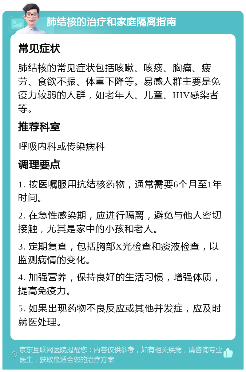 肺结核的治疗和家庭隔离指南 常见症状 肺结核的常见症状包括咳嗽、咳痰、胸痛、疲劳、食欲不振、体重下降等。易感人群主要是免疫力较弱的人群，如老年人、儿童、HIV感染者等。 推荐科室 呼吸内科或传染病科 调理要点 1. 按医嘱服用抗结核药物，通常需要6个月至1年时间。 2. 在急性感染期，应进行隔离，避免与他人密切接触，尤其是家中的小孩和老人。 3. 定期复查，包括胸部X光检查和痰液检查，以监测病情的变化。 4. 加强营养，保持良好的生活习惯，增强体质，提高免疫力。 5. 如果出现药物不良反应或其他并发症，应及时就医处理。