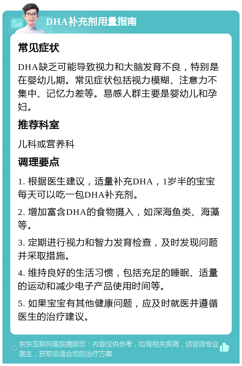 DHA补充剂用量指南 常见症状 DHA缺乏可能导致视力和大脑发育不良，特别是在婴幼儿期。常见症状包括视力模糊、注意力不集中、记忆力差等。易感人群主要是婴幼儿和孕妇。 推荐科室 儿科或营养科 调理要点 1. 根据医生建议，适量补充DHA，1岁半的宝宝每天可以吃一包DHA补充剂。 2. 增加富含DHA的食物摄入，如深海鱼类、海藻等。 3. 定期进行视力和智力发育检查，及时发现问题并采取措施。 4. 维持良好的生活习惯，包括充足的睡眠、适量的运动和减少电子产品使用时间等。 5. 如果宝宝有其他健康问题，应及时就医并遵循医生的治疗建议。