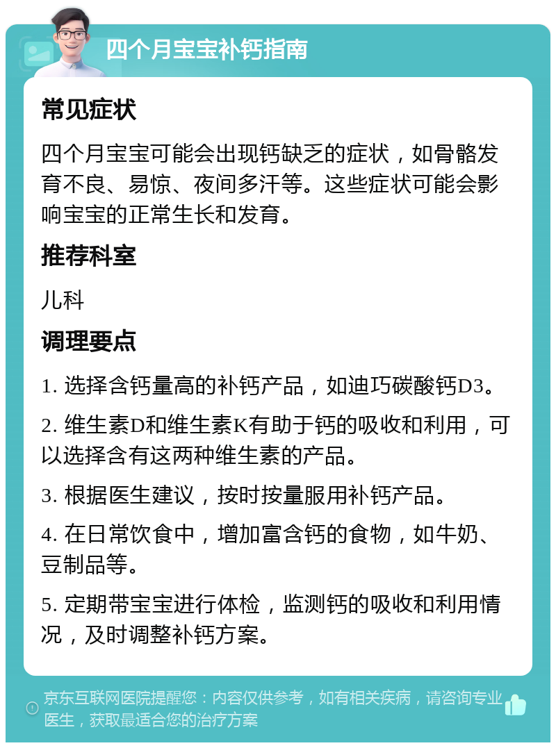 四个月宝宝补钙指南 常见症状 四个月宝宝可能会出现钙缺乏的症状，如骨骼发育不良、易惊、夜间多汗等。这些症状可能会影响宝宝的正常生长和发育。 推荐科室 儿科 调理要点 1. 选择含钙量高的补钙产品，如迪巧碳酸钙D3。 2. 维生素D和维生素K有助于钙的吸收和利用，可以选择含有这两种维生素的产品。 3. 根据医生建议，按时按量服用补钙产品。 4. 在日常饮食中，增加富含钙的食物，如牛奶、豆制品等。 5. 定期带宝宝进行体检，监测钙的吸收和利用情况，及时调整补钙方案。