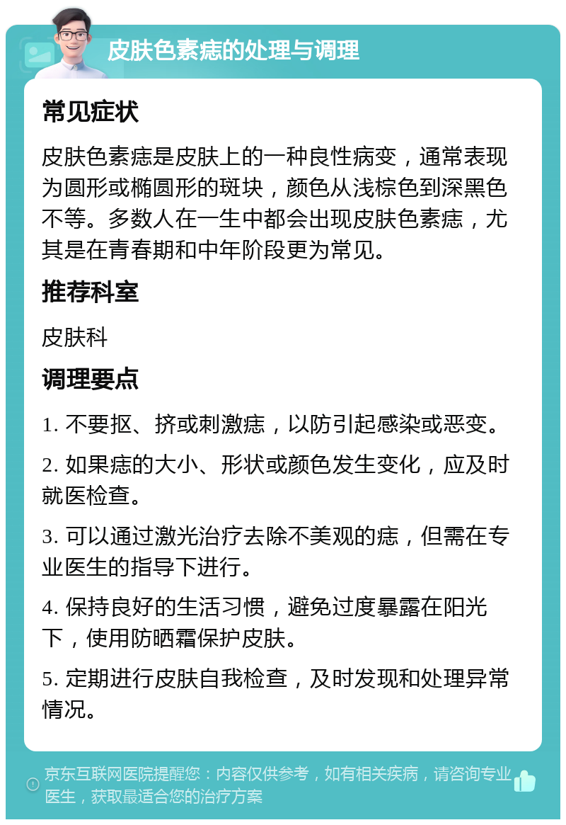 皮肤色素痣的处理与调理 常见症状 皮肤色素痣是皮肤上的一种良性病变，通常表现为圆形或椭圆形的斑块，颜色从浅棕色到深黑色不等。多数人在一生中都会出现皮肤色素痣，尤其是在青春期和中年阶段更为常见。 推荐科室 皮肤科 调理要点 1. 不要抠、挤或刺激痣，以防引起感染或恶变。 2. 如果痣的大小、形状或颜色发生变化，应及时就医检查。 3. 可以通过激光治疗去除不美观的痣，但需在专业医生的指导下进行。 4. 保持良好的生活习惯，避免过度暴露在阳光下，使用防晒霜保护皮肤。 5. 定期进行皮肤自我检查，及时发现和处理异常情况。