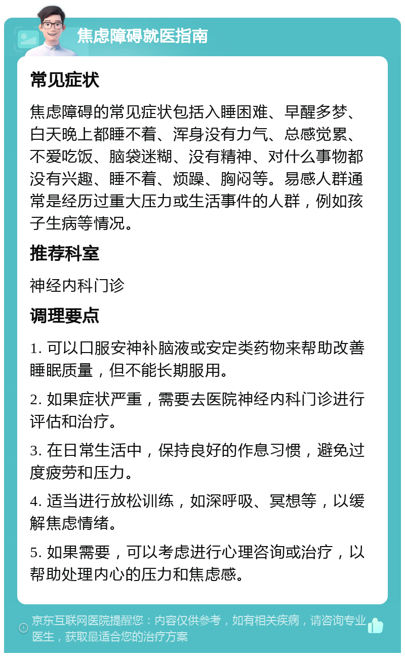 焦虑障碍就医指南 常见症状 焦虑障碍的常见症状包括入睡困难、早醒多梦、白天晚上都睡不着、浑身没有力气、总感觉累、不爱吃饭、脑袋迷糊、没有精神、对什么事物都没有兴趣、睡不着、烦躁、胸闷等。易感人群通常是经历过重大压力或生活事件的人群，例如孩子生病等情况。 推荐科室 神经内科门诊 调理要点 1. 可以口服安神补脑液或安定类药物来帮助改善睡眠质量，但不能长期服用。 2. 如果症状严重，需要去医院神经内科门诊进行评估和治疗。 3. 在日常生活中，保持良好的作息习惯，避免过度疲劳和压力。 4. 适当进行放松训练，如深呼吸、冥想等，以缓解焦虑情绪。 5. 如果需要，可以考虑进行心理咨询或治疗，以帮助处理内心的压力和焦虑感。