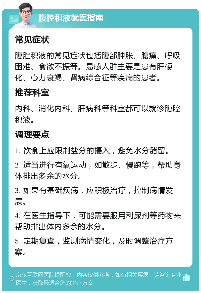 腹腔积液就医指南 常见症状 腹腔积液的常见症状包括腹部肿胀、腹痛、呼吸困难、食欲不振等。易感人群主要是患有肝硬化、心力衰竭、肾病综合征等疾病的患者。 推荐科室 内科、消化内科、肝病科等科室都可以就诊腹腔积液。 调理要点 1. 饮食上应限制盐分的摄入，避免水分潴留。 2. 适当进行有氧运动，如散步、慢跑等，帮助身体排出多余的水分。 3. 如果有基础疾病，应积极治疗，控制病情发展。 4. 在医生指导下，可能需要服用利尿剂等药物来帮助排出体内多余的水分。 5. 定期复查，监测病情变化，及时调整治疗方案。