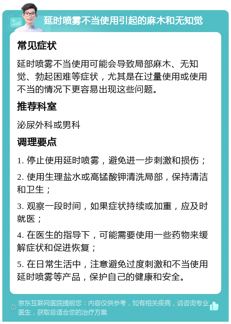 延时喷雾不当使用引起的麻木和无知觉 常见症状 延时喷雾不当使用可能会导致局部麻木、无知觉、勃起困难等症状，尤其是在过量使用或使用不当的情况下更容易出现这些问题。 推荐科室 泌尿外科或男科 调理要点 1. 停止使用延时喷雾，避免进一步刺激和损伤； 2. 使用生理盐水或高锰酸钾清洗局部，保持清洁和卫生； 3. 观察一段时间，如果症状持续或加重，应及时就医； 4. 在医生的指导下，可能需要使用一些药物来缓解症状和促进恢复； 5. 在日常生活中，注意避免过度刺激和不当使用延时喷雾等产品，保护自己的健康和安全。