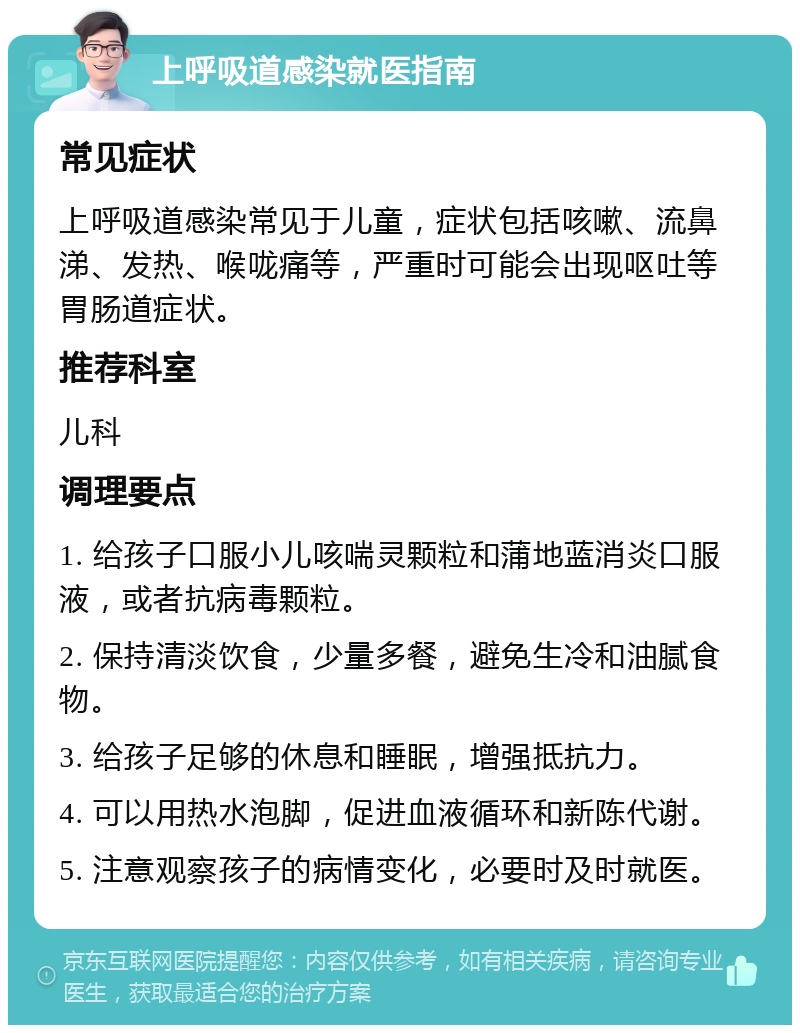 上呼吸道感染就医指南 常见症状 上呼吸道感染常见于儿童，症状包括咳嗽、流鼻涕、发热、喉咙痛等，严重时可能会出现呕吐等胃肠道症状。 推荐科室 儿科 调理要点 1. 给孩子口服小儿咳喘灵颗粒和蒲地蓝消炎口服液，或者抗病毒颗粒。 2. 保持清淡饮食，少量多餐，避免生冷和油腻食物。 3. 给孩子足够的休息和睡眠，增强抵抗力。 4. 可以用热水泡脚，促进血液循环和新陈代谢。 5. 注意观察孩子的病情变化，必要时及时就医。