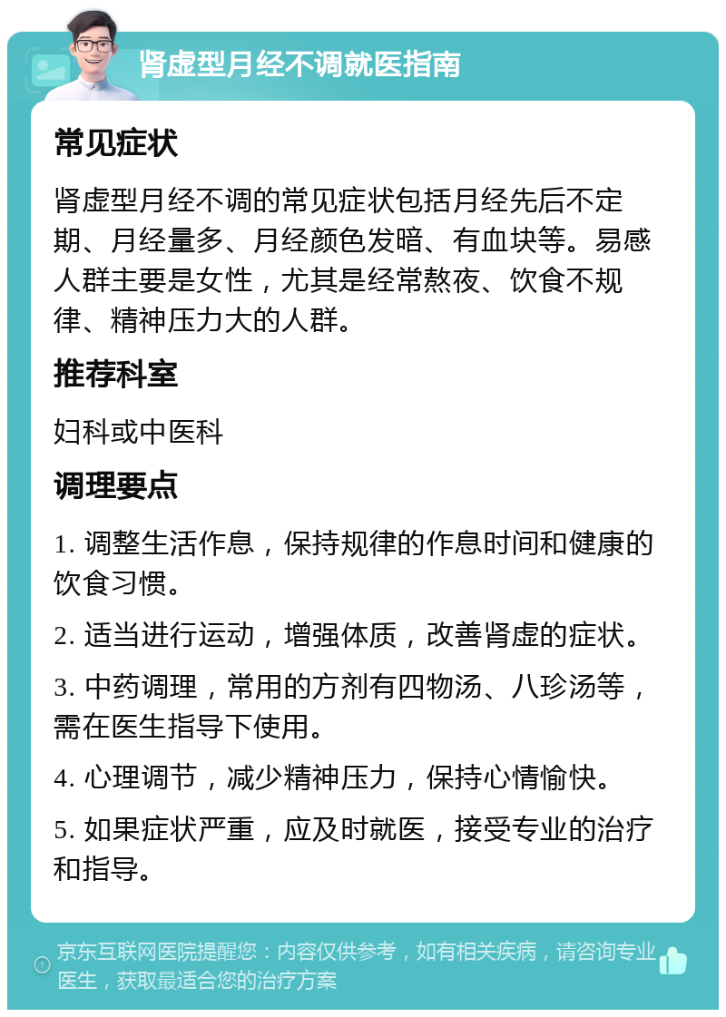 肾虚型月经不调就医指南 常见症状 肾虚型月经不调的常见症状包括月经先后不定期、月经量多、月经颜色发暗、有血块等。易感人群主要是女性，尤其是经常熬夜、饮食不规律、精神压力大的人群。 推荐科室 妇科或中医科 调理要点 1. 调整生活作息，保持规律的作息时间和健康的饮食习惯。 2. 适当进行运动，增强体质，改善肾虚的症状。 3. 中药调理，常用的方剂有四物汤、八珍汤等，需在医生指导下使用。 4. 心理调节，减少精神压力，保持心情愉快。 5. 如果症状严重，应及时就医，接受专业的治疗和指导。