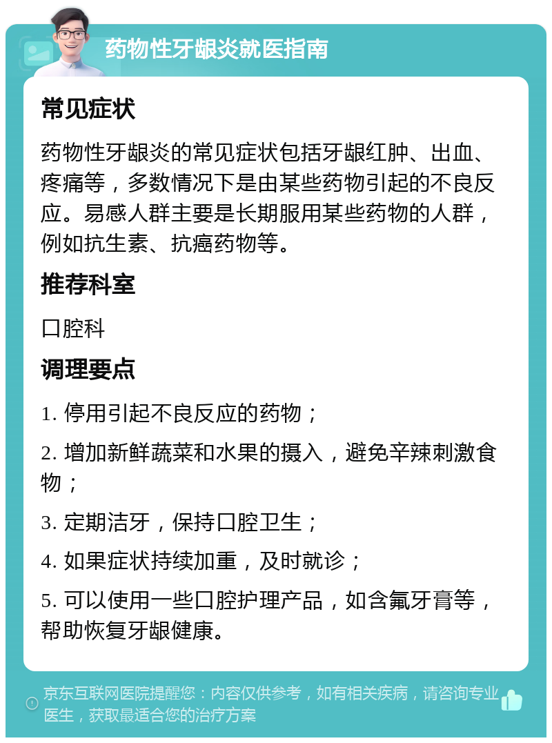 药物性牙龈炎就医指南 常见症状 药物性牙龈炎的常见症状包括牙龈红肿、出血、疼痛等，多数情况下是由某些药物引起的不良反应。易感人群主要是长期服用某些药物的人群，例如抗生素、抗癌药物等。 推荐科室 口腔科 调理要点 1. 停用引起不良反应的药物； 2. 增加新鲜蔬菜和水果的摄入，避免辛辣刺激食物； 3. 定期洁牙，保持口腔卫生； 4. 如果症状持续加重，及时就诊； 5. 可以使用一些口腔护理产品，如含氟牙膏等，帮助恢复牙龈健康。