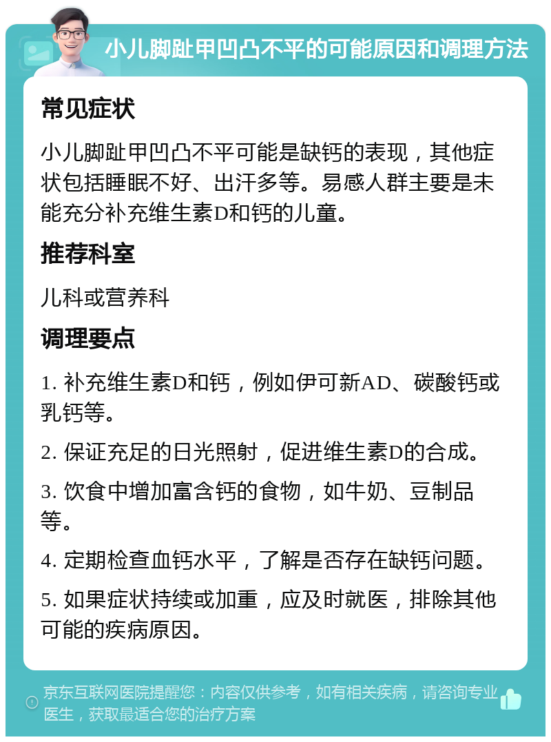 小儿脚趾甲凹凸不平的可能原因和调理方法 常见症状 小儿脚趾甲凹凸不平可能是缺钙的表现，其他症状包括睡眠不好、出汗多等。易感人群主要是未能充分补充维生素D和钙的儿童。 推荐科室 儿科或营养科 调理要点 1. 补充维生素D和钙，例如伊可新AD、碳酸钙或乳钙等。 2. 保证充足的日光照射，促进维生素D的合成。 3. 饮食中增加富含钙的食物，如牛奶、豆制品等。 4. 定期检查血钙水平，了解是否存在缺钙问题。 5. 如果症状持续或加重，应及时就医，排除其他可能的疾病原因。