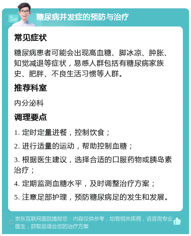 糖尿病并发症的预防与治疗 常见症状 糖尿病患者可能会出现高血糖、脚冰凉、肿胀、知觉减退等症状，易感人群包括有糖尿病家族史、肥胖、不良生活习惯等人群。 推荐科室 内分泌科 调理要点 1. 定时定量进餐，控制饮食； 2. 进行适量的运动，帮助控制血糖； 3. 根据医生建议，选择合适的口服药物或胰岛素治疗； 4. 定期监测血糖水平，及时调整治疗方案； 5. 注意足部护理，预防糖尿病足的发生和发展。