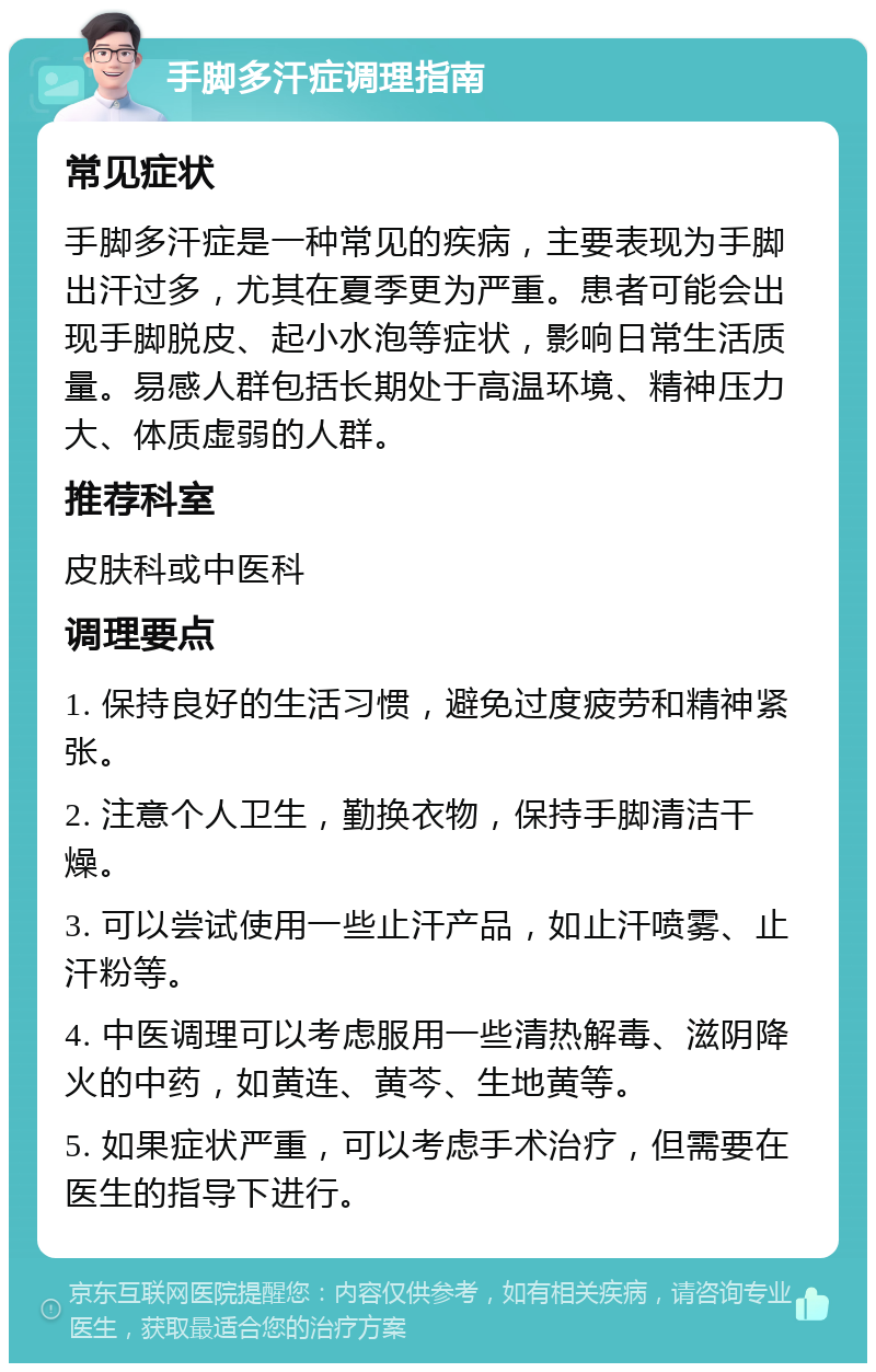 手脚多汗症调理指南 常见症状 手脚多汗症是一种常见的疾病，主要表现为手脚出汗过多，尤其在夏季更为严重。患者可能会出现手脚脱皮、起小水泡等症状，影响日常生活质量。易感人群包括长期处于高温环境、精神压力大、体质虚弱的人群。 推荐科室 皮肤科或中医科 调理要点 1. 保持良好的生活习惯，避免过度疲劳和精神紧张。 2. 注意个人卫生，勤换衣物，保持手脚清洁干燥。 3. 可以尝试使用一些止汗产品，如止汗喷雾、止汗粉等。 4. 中医调理可以考虑服用一些清热解毒、滋阴降火的中药，如黄连、黄芩、生地黄等。 5. 如果症状严重，可以考虑手术治疗，但需要在医生的指导下进行。