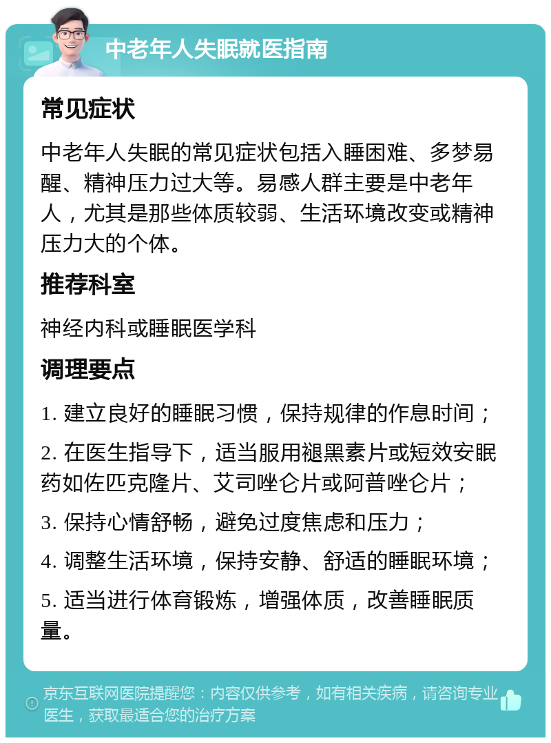 中老年人失眠就医指南 常见症状 中老年人失眠的常见症状包括入睡困难、多梦易醒、精神压力过大等。易感人群主要是中老年人，尤其是那些体质较弱、生活环境改变或精神压力大的个体。 推荐科室 神经内科或睡眠医学科 调理要点 1. 建立良好的睡眠习惯，保持规律的作息时间； 2. 在医生指导下，适当服用褪黑素片或短效安眠药如佐匹克隆片、艾司唑仑片或阿普唑仑片； 3. 保持心情舒畅，避免过度焦虑和压力； 4. 调整生活环境，保持安静、舒适的睡眠环境； 5. 适当进行体育锻炼，增强体质，改善睡眠质量。