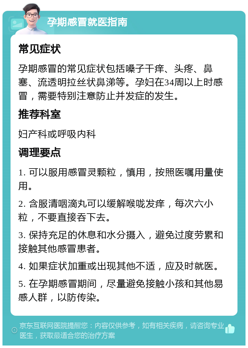 孕期感冒就医指南 常见症状 孕期感冒的常见症状包括嗓子干痒、头疼、鼻塞、流透明拉丝状鼻涕等。孕妇在34周以上时感冒，需要特别注意防止并发症的发生。 推荐科室 妇产科或呼吸内科 调理要点 1. 可以服用感冒灵颗粒，慎用，按照医嘱用量使用。 2. 含服清咽滴丸可以缓解喉咙发痒，每次六小粒，不要直接吞下去。 3. 保持充足的休息和水分摄入，避免过度劳累和接触其他感冒患者。 4. 如果症状加重或出现其他不适，应及时就医。 5. 在孕期感冒期间，尽量避免接触小孩和其他易感人群，以防传染。