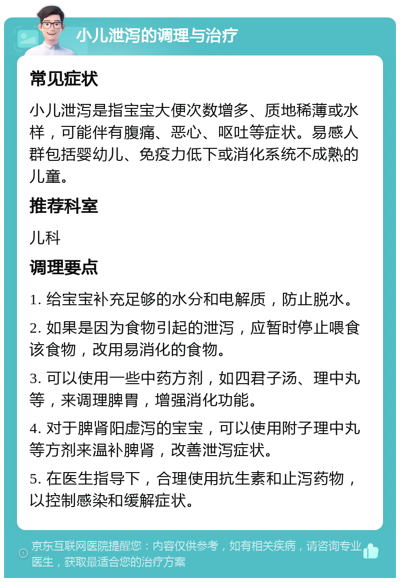 小儿泄泻的调理与治疗 常见症状 小儿泄泻是指宝宝大便次数增多、质地稀薄或水样，可能伴有腹痛、恶心、呕吐等症状。易感人群包括婴幼儿、免疫力低下或消化系统不成熟的儿童。 推荐科室 儿科 调理要点 1. 给宝宝补充足够的水分和电解质，防止脱水。 2. 如果是因为食物引起的泄泻，应暂时停止喂食该食物，改用易消化的食物。 3. 可以使用一些中药方剂，如四君子汤、理中丸等，来调理脾胃，增强消化功能。 4. 对于脾肾阳虚泻的宝宝，可以使用附子理中丸等方剂来温补脾肾，改善泄泻症状。 5. 在医生指导下，合理使用抗生素和止泻药物，以控制感染和缓解症状。