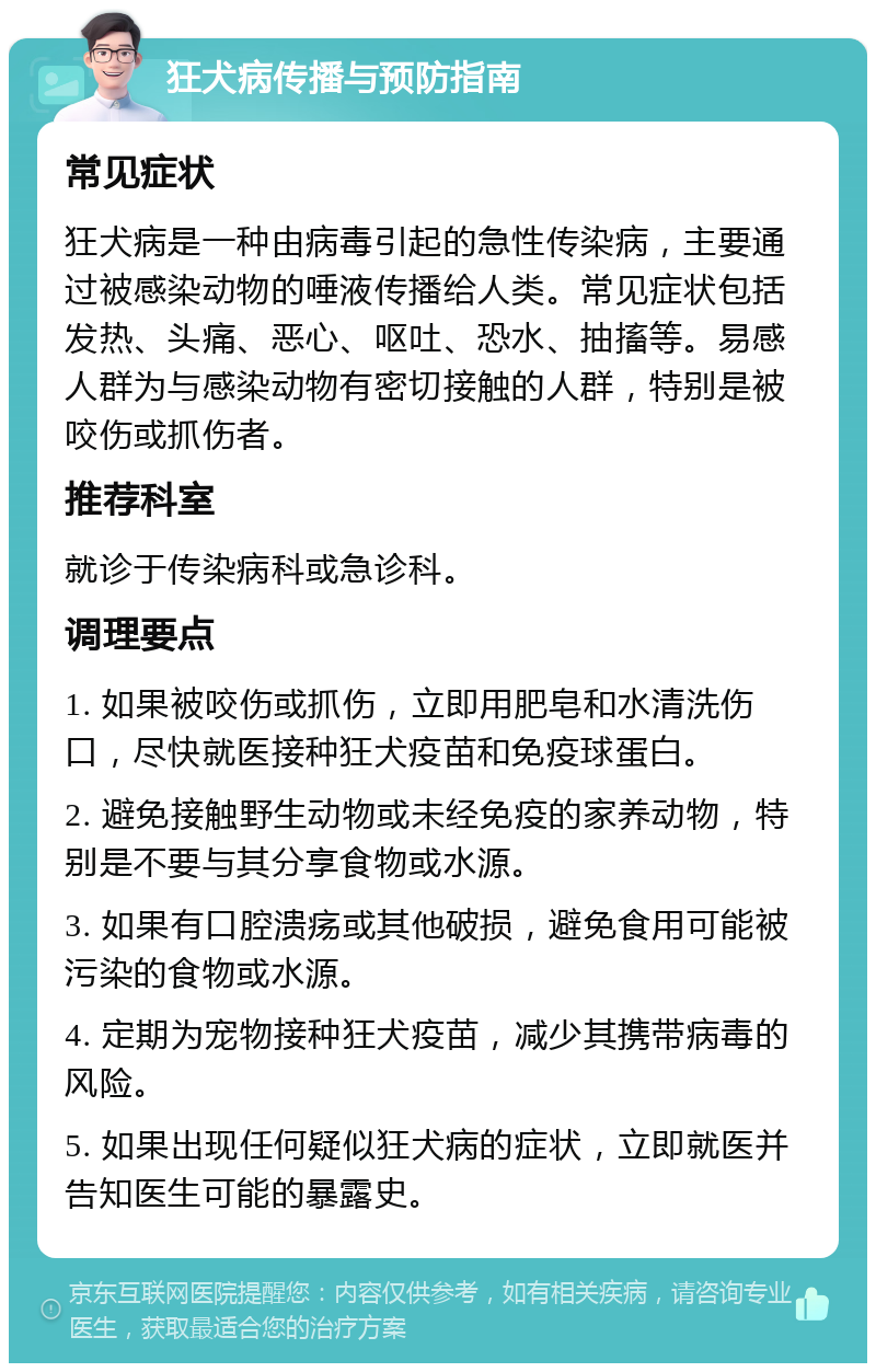 狂犬病传播与预防指南 常见症状 狂犬病是一种由病毒引起的急性传染病，主要通过被感染动物的唾液传播给人类。常见症状包括发热、头痛、恶心、呕吐、恐水、抽搐等。易感人群为与感染动物有密切接触的人群，特别是被咬伤或抓伤者。 推荐科室 就诊于传染病科或急诊科。 调理要点 1. 如果被咬伤或抓伤，立即用肥皂和水清洗伤口，尽快就医接种狂犬疫苗和免疫球蛋白。 2. 避免接触野生动物或未经免疫的家养动物，特别是不要与其分享食物或水源。 3. 如果有口腔溃疡或其他破损，避免食用可能被污染的食物或水源。 4. 定期为宠物接种狂犬疫苗，减少其携带病毒的风险。 5. 如果出现任何疑似狂犬病的症状，立即就医并告知医生可能的暴露史。