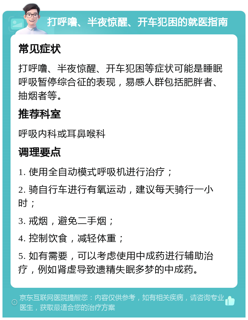 打呼噜、半夜惊醒、开车犯困的就医指南 常见症状 打呼噜、半夜惊醒、开车犯困等症状可能是睡眠呼吸暂停综合征的表现，易感人群包括肥胖者、抽烟者等。 推荐科室 呼吸内科或耳鼻喉科 调理要点 1. 使用全自动模式呼吸机进行治疗； 2. 骑自行车进行有氧运动，建议每天骑行一小时； 3. 戒烟，避免二手烟； 4. 控制饮食，减轻体重； 5. 如有需要，可以考虑使用中成药进行辅助治疗，例如肾虚导致遗精失眠多梦的中成药。