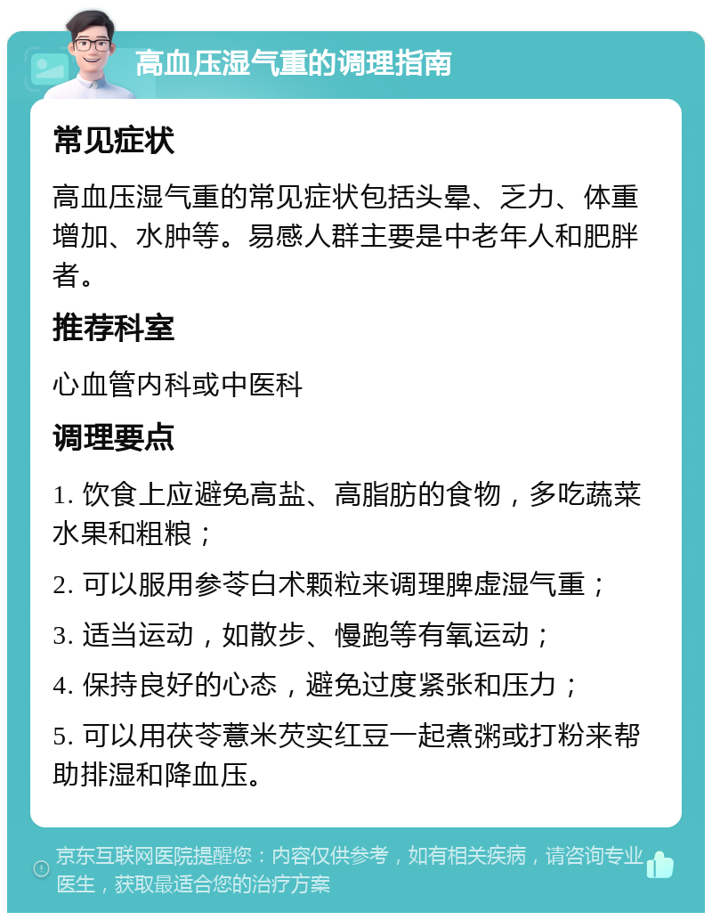 高血压湿气重的调理指南 常见症状 高血压湿气重的常见症状包括头晕、乏力、体重增加、水肿等。易感人群主要是中老年人和肥胖者。 推荐科室 心血管内科或中医科 调理要点 1. 饮食上应避免高盐、高脂肪的食物，多吃蔬菜水果和粗粮； 2. 可以服用参苓白术颗粒来调理脾虚湿气重； 3. 适当运动，如散步、慢跑等有氧运动； 4. 保持良好的心态，避免过度紧张和压力； 5. 可以用茯苓薏米芡实红豆一起煮粥或打粉来帮助排湿和降血压。